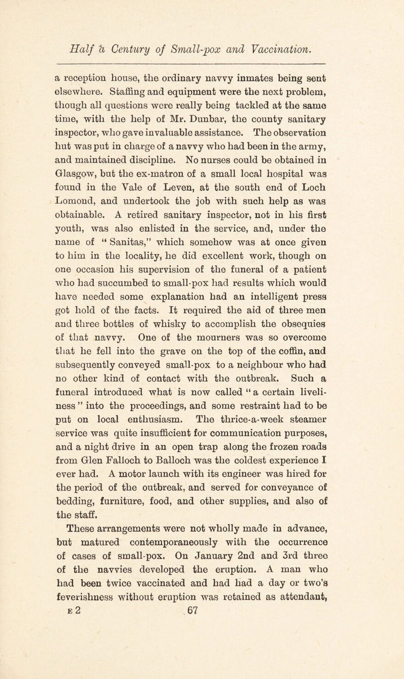 a reception house, the ordinary navvy inmates being sent elsewhere. Staffing and equipment were the next problem, though all questions were really being tackled at the same time, with the help of Mr. Dunbar, the county sanitary inspector, who gave invaluable assistance. The observation hut was put in charge of a navvy who had been in the army, and maintained discipline. No nurses could be obtained in Glasgow, but the ex-matron of a small local hospital was found in the Yale of Leven, at the south end of Loch Lomond, and undertook the job with such help as was obtainable. A retired sanitary inspector, not in his first youth, was also enlisted in the service, and, under the name of “ Sanitas,” which somehow was at once given to him in the locality, he did excellent work, though on one occasion his supervision of the funeral of a patient who had succumbed to small-pox had results which would have needed some explanation had an intelligent press got hold of the facts. It required the aid of three men and three bottles of whisky to accomplish the obsequies of that navvy. One of the mourners was so overcome that he fell into the grave on the top of the coffin, and subsequently conveyed small-pox to a neighbour who had no other kind of contact with the outbreak. Such a funeral introduced what is now called “ a certain liveli¬ ness ” into the proceedings, and some restraint had to be put on local enthusiasm. The thrice-a-week steamer service was quite insufficient for communication purposes, and a night drive in an open trap along the frozen roads from Glen Falloch to Balloch was the coldest experience I ever had. A motor launch with its engineer was hired for the period of the outbreak, and served for conveyance of bedding, furniture, food, and other supplies, and also of the staff. These arrangements were not wholly made in advance, but matured contemporaneously with the occurrence of cases of sm all-pox. On January 2nd and 3rd three of the navvies developed the eruption. A man who had been twice vaccinated and had had a day or two’s feverishness without eruption was retained as attendant,