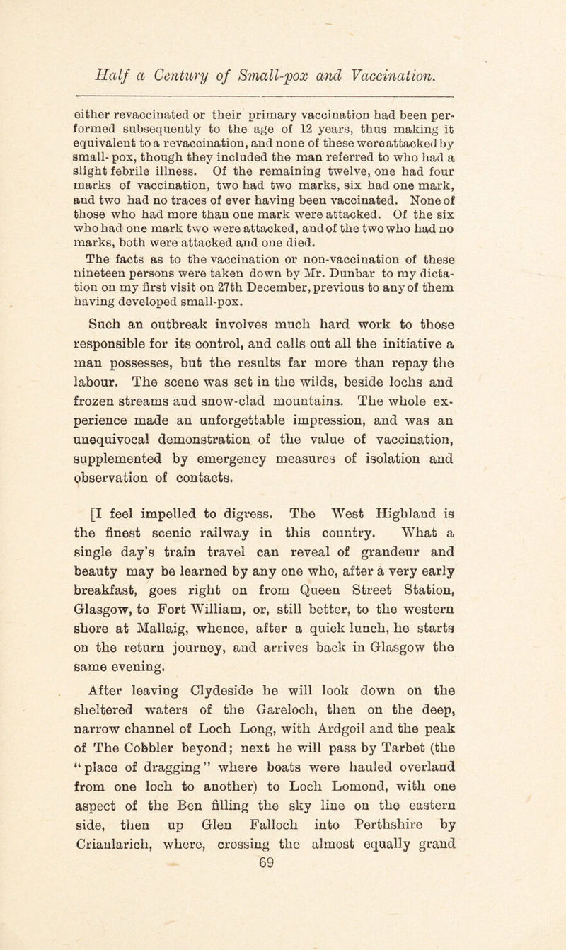 either revaccinated or their primary vaccination had been per¬ formed subsequently to the age of 12 years, thus making it equivalent to a revaccination, and none of these were attacked by small- pox, though they included the man referred to who had a slight febrile illness. Of the remaining twelve, one had four marks of vaccination, two had two marks, six had one mark, and two had no traces of ever having been vaccinated. None of those who had more than one mark were attacked. Of the six who had one mark two were attacked, and of the two who had no marks, both were attacked and one died. The facts as to the vaccination or non-vaccination of these nineteen persons were taken down by Mr. Dunbar to my dicta¬ tion on my first visit on 27th December, previous to any of them having developed small-pox. Such an outbreak involves much hard work to those responsible for its control, and calls out all the initiative a man possesses, but the results far more than repay the labour. The scene was set in the wilds, beside lochs and frozen streams and snow-clad mountains. The whole ex¬ perience made an unforgettable impression, and was an unequivocal demonstration of the value of vaccination, supplemented by emergency measures of isolation and observation of contacts. [I feel impelled to digress. The West Highland is the finest scenic railway in this country. What a single day’s train travel can reveal of grandeur and beauty may be learned by any one who, after a very early breakfast, goes right on from Queen Street Station, Glasgow, to Fort William, or, still better, to the western shore at Mallaig, whence, after a quick lunch, he starts on the return journey, and arrives back in Glasgow the same evening. After leaving Clydeside he will look down on the sheltered waters of the Gareloch, then on the deep, narrow channel of Loch Long, with Ardgoil and the peak of The Cobbler beyond; next he will pass by Tarbet (the “place of dragging” where boats were hauled overland from one loch to another) to Loch Lomond, with one aspect of the Ben filling the sky line on the eastern side, then up Glen Falloch into Perthshire by Crianlaricli, where, crossing the almost equally grand