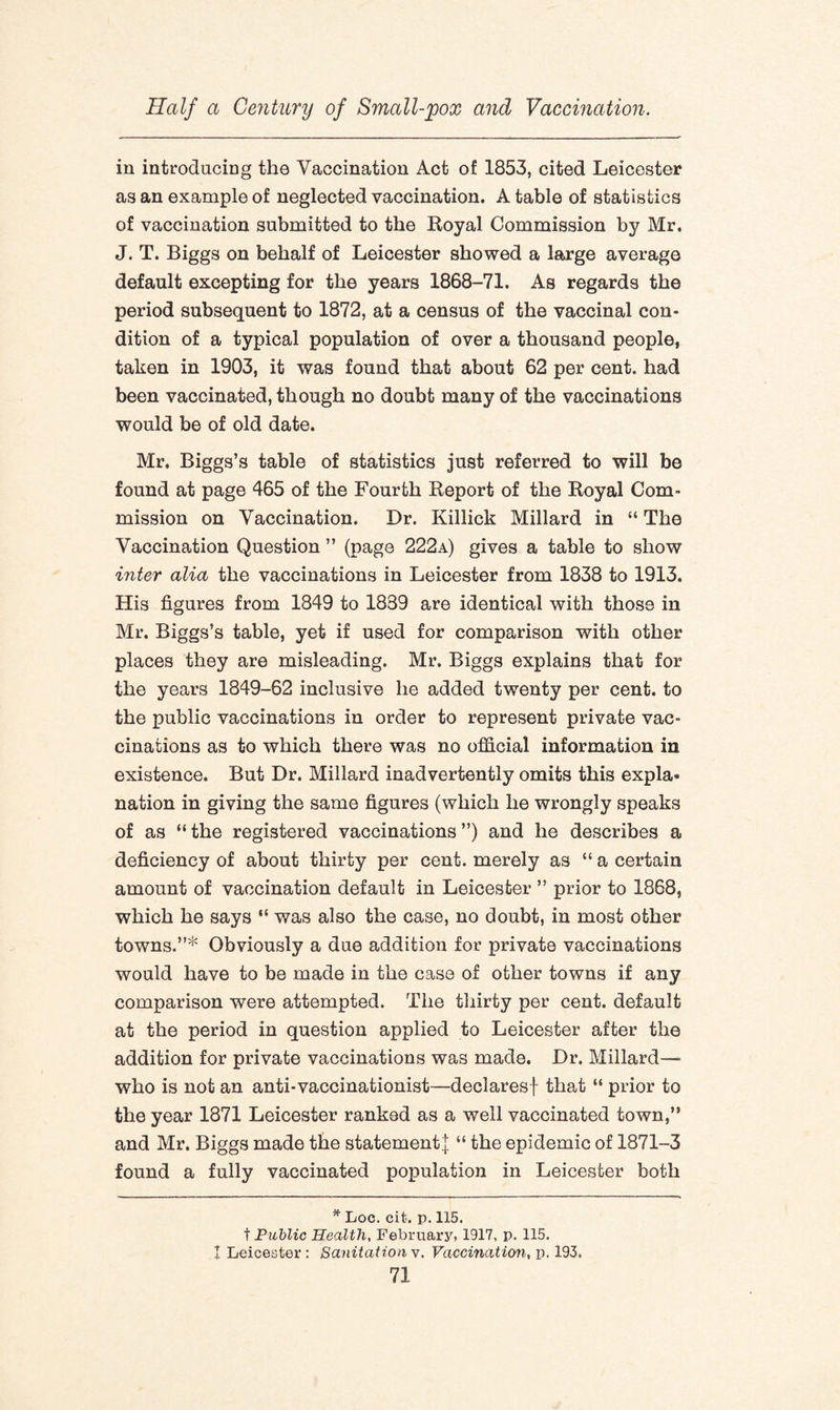 in introducing the Vaccination Act of 1853, cited Leicester as an example of neglected vaccination. A table of statistics of vaccination submitted to the Royal Commission by Mr. J. T. Biggs on behalf of Leicester showed a large average default excepting for the years 1868-71. As regards the period subsequent to 1872, at a census of the vaccinal con¬ dition of a typical population of over a thousand people, taken in 1903, it was found that about 62 per cent, had been vaccinated, though no doubt many of the vaccinations would be of old date. Mr, Biggs’s table of statistics just referred to will be found at page 465 of the Fourth Report of the Royal Com¬ mission on Vaccination. Dr. Killick Millard in “ The Vaccination Question ” (page 222a) gives a table to show inter alia the vaccinations in Leicester from 1838 to 1913. His figures from 1849 to 1839 are identical with those in Mr. Biggs’s table, yet if used for comparison with other places they are misleading. Mr. Biggs explains that for the years 1849-62 inclusive he added twenty per cent, to the public vaccinations in order to represent private vac¬ cinations as to which there was no official information in existence. But Dr. Millard inadvertently omits this expla* nation in giving the same figures (which he wrongly speaks of as “ the registered vaccinations ”) and he describes a deficiency of about thirty per cent, merely as “ a certain amount of vaccination default in Leicester ” prior to 1868, which he says “ was also the case, no doubt, in most other towns.”* Obviously a due addition for private vaccinations would have to be made in the case of other towns if any comparison were attempted. The thirty per cent, default at the period in question applied to Leicester after the addition for private vaccinations was made. Dr. Millard—• who is not an anti-vaccinationist—declares! that “ prior to the year 1871 Leicester ranked as a well vaccinated town,” and Mr. Biggs made the statement! “ the epidemic of 1871-3 found a fully vaccinated population in Leicester both * Loc. cit. p. 115. t Public Health, February, 1917, p. 115. I Leicester : Sanitation v. Vaccination, p. 193.