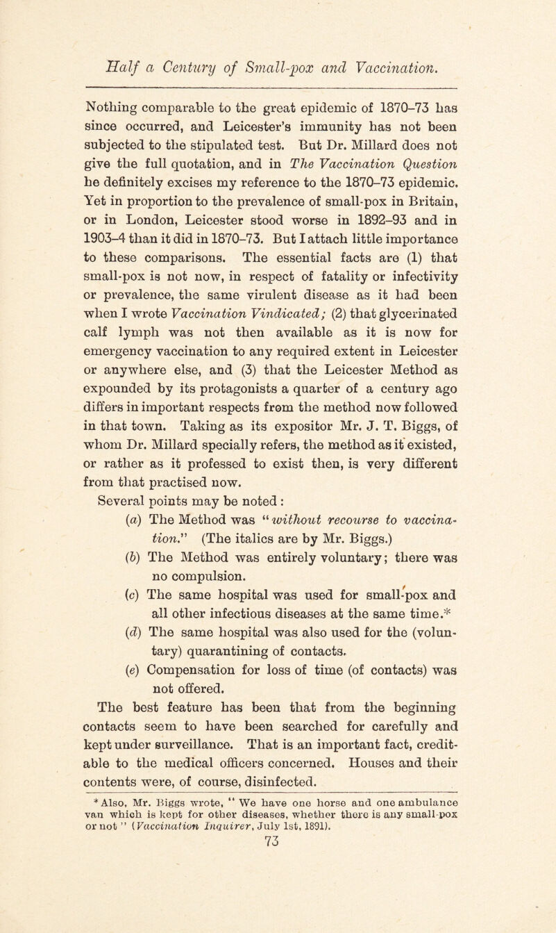 Nothing comparable to the great epidemic of 1870-73 has since occurred, and Leicester’s immunity has not been subjected to the stipulated test. But Dr. Millard does not give the full quotation, and in The Vaccination Question he definitely excises my reference to the 1870-73 epidemic. Yet in proportion to the prevalence of small-pox in Britain, or in London, Leicester stood worse in 1892-93 and in 1903-4 than it did in 1870-73. But I attach little importance to these comparisons. The essential facts are (1) that small-pox is not now, in respect of fatality or infectivity or prevalence, the same virulent disease as it had been when I wrote Vaccination Vindicated; (2) that glycerinated calf lymph was not then available as it is now for emergency vaccination to any required extent in Leicester or anywhere else, and (3) that the Leicester Method as expounded by its protagonists a quarter of a century ago differs in important respects from the method now followed in that town. Taking as its expositor Mr. J. T, Biggs, of whom Dr. Millard specially refers, the method as it existed, or rather as it professed to exist then, is very different from that practised now. Several points may be noted : (a) The Method was “ ivithout recourse to vaccina- tion.” (The italics are by Mr. Biggs.) (b) The Method was entirely voluntary; there was no compulsion. (c) The same hospital was used for small-pox and all other infectious diseases at the same time.* (d) The same hospital was also used for the (volun¬ tary) quarantining of contacts. (e) Compensation for loss of time (of contacts) was not offered. The best feature has been that from the beginning contacts seem to have been searched for carefully and kept under surveillance. That is an important fact, credit¬ able to the medical officers concerned. Houses and their contents were, of course, disinfected. *Also, Mr. Biggs wrote, “ We have one horse and one ambulance van which is kept for other diseases, whether there is any small-pox or not ” ( Vaccination Inquirer, July 1st, 1891).