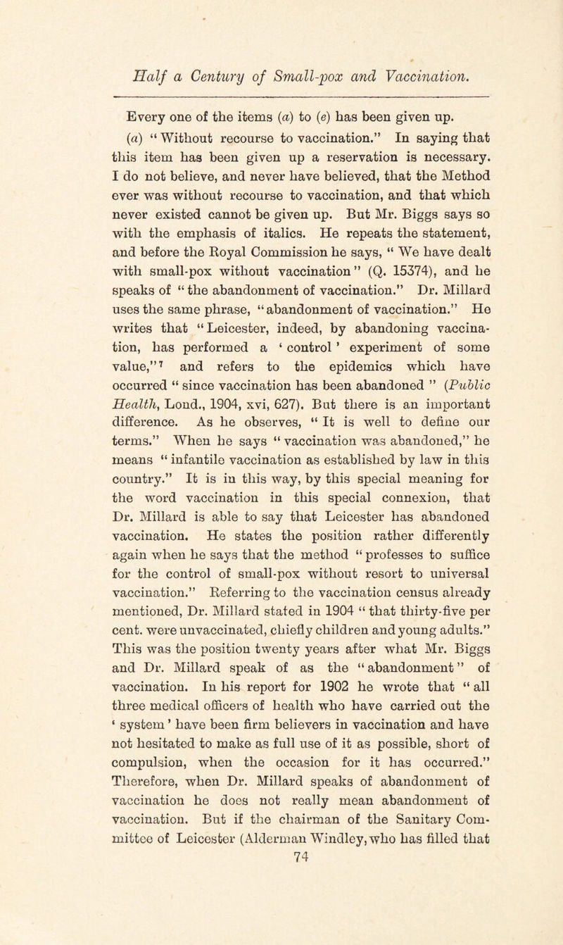 Every one of the items (a) to (e) has been given up. (a) “ Without recourse to vaccination.” In saying that this item has been given up a reservation is necessary. I do not believe, and never have believed, that the Method ever was without recourse to vaccination, and that which never existed cannot be given up. But Mr. Biggs says so with the emphasis of italics. He repeats the statement, and before the Royal Commission he says, “ We have dealt with small-pox without vaccination” (Q. 15374), and he speaks of “ the abandonment of vaccination.” Dr. Millard uses the same phrase, “abandonment of vaccination.” He writes that “Leicester, indeed, by abandoning vaccina¬ tion, has performed a ‘ control ’ experiment of some value,”7 and refers to the epidemics which have occurred “ since vaccination has been abandoned ” (.Public Health, Lond., 1904, xvi, 627). But there is an important difference. As he observes, “ It is well to define our terms.” When he says “ vaccination was abandoned,” he means “ infantile vaccination as established by law in this country.” It is in this way, by this special meaning for the word vaccination in this special connexion, that Dr. Millard is able to say that Leicester has abandoned vaccination. He states the position rather differently again when he says that the method “ professes to suffice for the control of small-pox without resort to universal vaccination.” Referring to the vaccination census already mentioned, Dr. Millard stated in 1904 “ that thirty-five per cent, were unvaccinated, chiefly children and young adults.” This was the position twenty years after what Mr. Biggs and Dr. Millard speak of as the “ abandonment ” of vaccination. In his report for 1902 he wrote that “ all three medical officers of health who have carried out the ‘ system ’ have been firm believers in vaccination and have not hesitated to make as full use of it as possible, short of compulsion, when the occasion for it has occurred.” Therefore, when Dr. Millard speaks of abandonment of vaccination he does not really mean abandonment of vaccination. But if the chairman of the Sanitary Com¬ mittee of Leicester (Alderman Windley, who has filled that