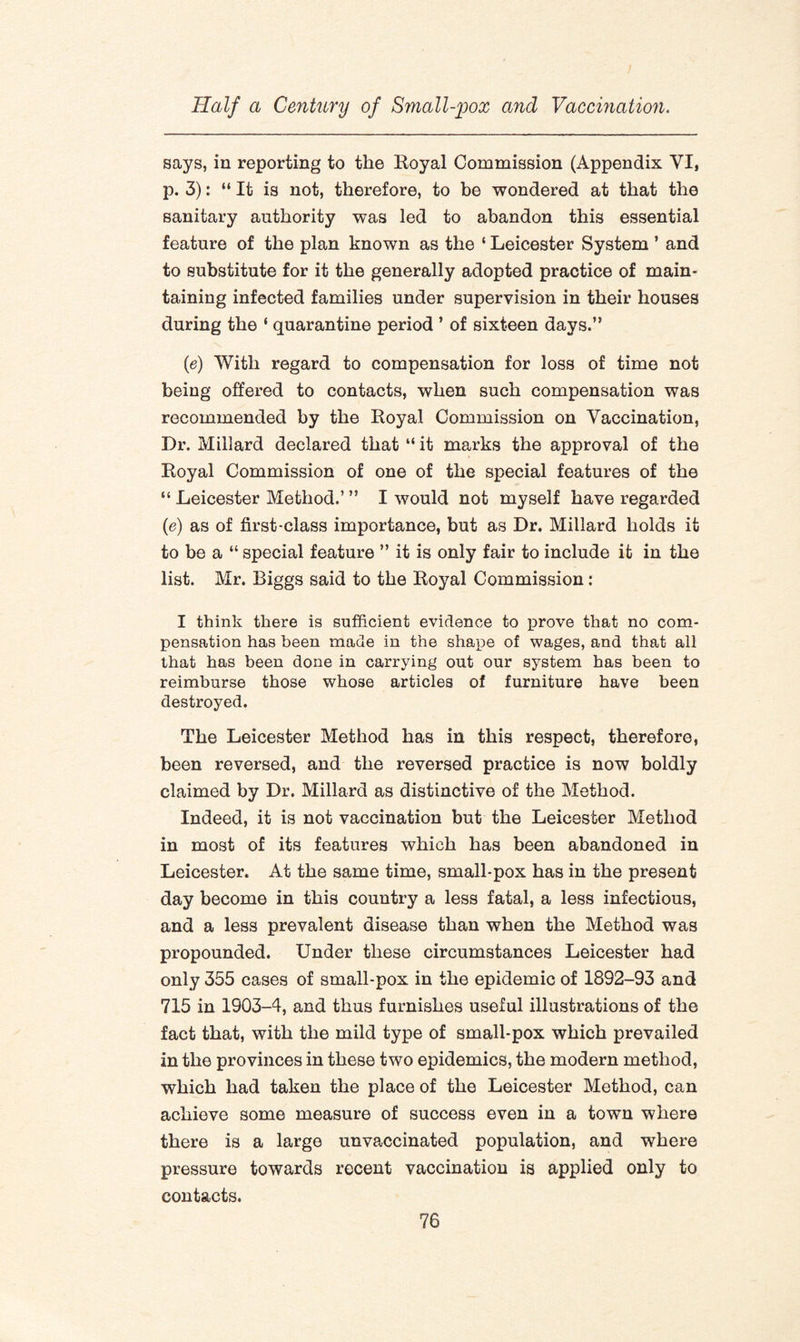 says, in reporting to the Royal Commission (Appendix VI, p. 3): “ It is not, therefore, to be wondered at that the sanitary authority was led to abandon this essential feature of the plan known as the ‘ Leicester System ’ and to substitute for it the generally adopted practice of main¬ taining infected families under supervision in their houses during the ‘ quarantine period ’ of sixteen days.” (e) With regard to compensation for loss of time not being offered to contacts, when such compensation was recommended by the Royal Commission on Vaccination, Dr. Millard declared that “ it marks the approval of the Royal Commission of one of the special features of the “ Leicester Method.’ ” I would not myself have regarded (e) as of first-class importance, but as Dr. Millard holds it to be a “ special feature ” it is only fair to include it in the list. Mr. Biggs said to the Royal Commission: I think there is sufficient evidence to prove that no com¬ pensation has been made in the shape of wages, and that all that has been done in carrying out our system has been to reimburse those whose articles of furniture have been destroyed. The Leicester Method has in this respect, therefore, been reversed, and the reversed practice is now boldly claimed by Dr. Millard as distinctive of the Method. Indeed, it is not vaccination but the Leicester Method in most of its features which has been abandoned in Leicester. At the same time, small-pox has in the present day become in this country a less fatal, a less infectious, and a less prevalent disease than when the Method was propounded. Under these circumstances Leicester had only 355 cases of small-pox in the epidemic of 1892-93 and 715 in 1903-4, and thus furnishes useful illustrations of the fact that, with the mild type of small-pox which prevailed in the provinces in these two epidemics, the modern method, which had taken the place of the Leicester Method, can achieve some measure of success even in a town where there is a large unvaccinated population, and where pressure towards recent vaccination is applied only to contacts.