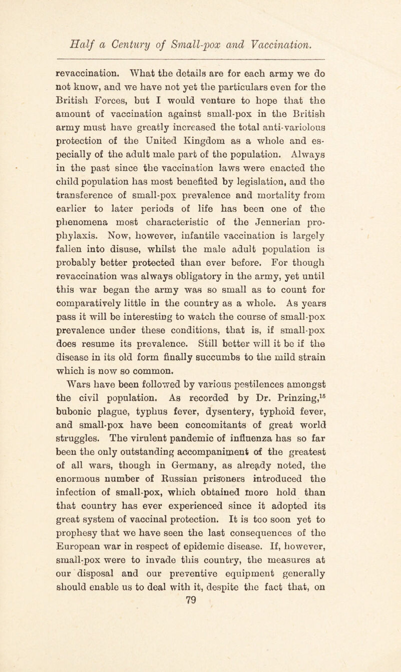 revaccination. What the details are for each army we do not know, and we have not yet the particulars even for the British Forces, but I would venture to hope that the amount of vaccination against small-pox in the British army must have greatly increased the total anti-variolous protection of the United Kingdom as a whole and es¬ pecially of the adult male part of the population. Always in the past since the vaccination laws were enacted the child population has most benefited by legislation, and the transference of small-pox prevalence and mortality from earlier to later periods of life has been one of the phenomena most characteristic of the Jennerian pro¬ phylaxis. Now, however, infantile vaccination is largely fallen into disuse, whilst the male adult population is probably better protected than ever before. For though revaccination was always obligatory in the army, yet until this war began the army was so small as to count for comparatively little in the country as a whole. As years pass it will be interesting to watch the course of small-pox prevalence under these conditions, that is, if small-pox does resume its prevalence. Still better will it be if the disease in its old form finally succumbs to the mild strain which is now so common. Wars have been followed by various pestilences amongst the civil population. As recorded by Dr. Prinzing,16 bubonic plague, typhus fever, dysentery, typhoid fever, and small-pox have been concomitants of great world struggles. The virulent pandemic of influenza has so far been the only outstanding accompaniment of the greatest of all wars, though in Germany, as already noted, the enormous number of Russian prisoners introduced the infection of small-pox, which obtained more hold than that country has ever experienced since it adopted its great system of vaccinal protection. It is too soon yet to prophesy that we have seen the last consequences of the European war in respect of epidemic disease. If, however, small-pox were to invade this country, the measures at our disposal and our preventive equipment generally should enable us to deal with it, despite the fact that, on