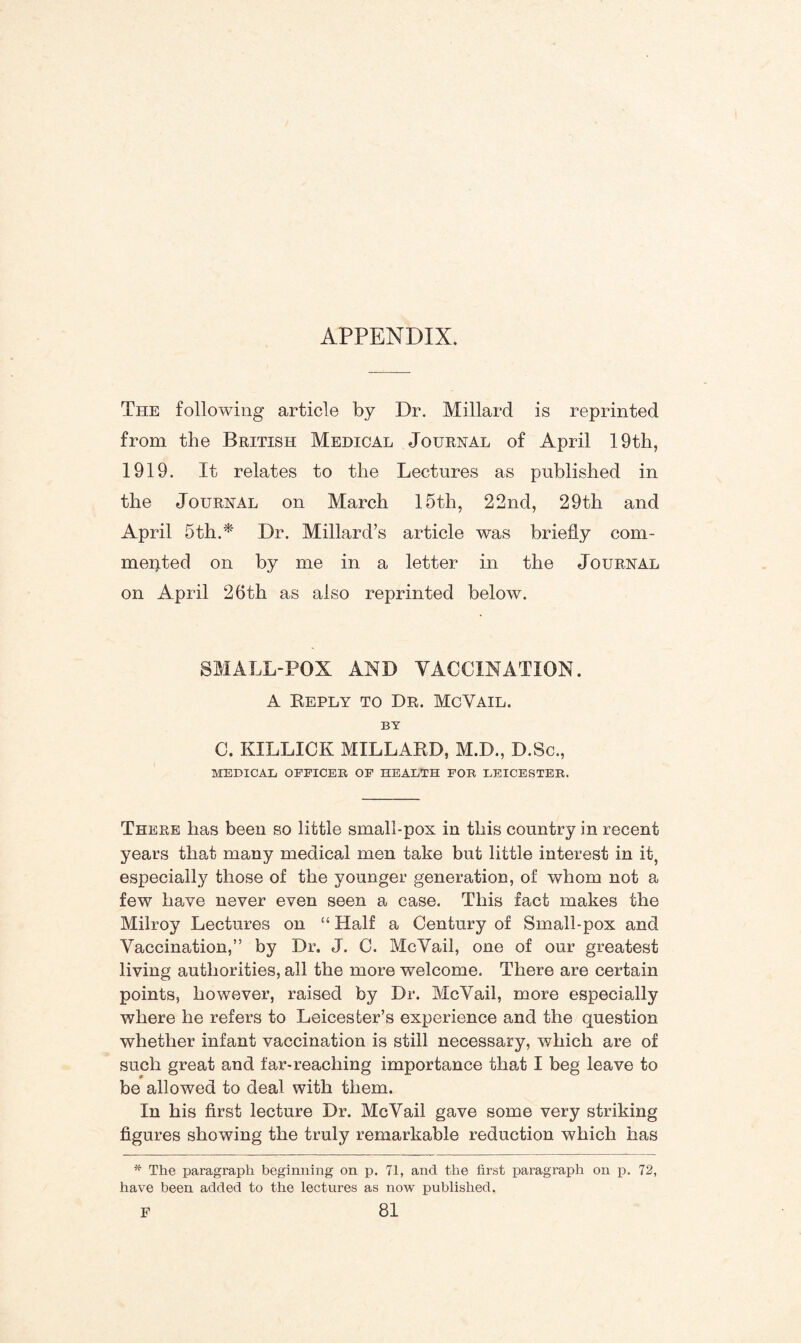 APPENDIX. The following article by Dr. Millard is reprinted from the British Medical Journal of April 19th, 1919. It relates to the Lectures as published in the Journal on March 15th, 22nd, 29th and April 5th.* Dr. Millard’s article was briefly com¬ mented on by me in a letter in the Journal on April 26th as also reprinted below. SMALL-POX AND VACCINATION. A Reply to Dr. McVail. BY C. KILLICK MILLARD, M.D., D.Sc., MEDICAL OFFICER OF HEALTH FOR LEICESTER. There has been so little small-pox in this country in recent years that many medical men take but little interest in it, especially those of the younger generation, of whom not a few have never even seen a case. This fact makes the Milroy Lectures on “ Half a Century of Small-pox and Vaccination,” by Dr. J. C. McVail, one of our greatest living authorities, all the more welcome. There are certain points, however, raised by Dr. McVail, more especially where he refers to Leicester’s experience and the question whether infant vaccination is still necessary, which are of such great and far-reaching importance that I beg leave to be allowed to deal with them. In his first lecture Dr. McVail gave some very striking figures showing the truly remarkable reduction which has * The paragraph beginning on p. 71, and the first paragraph on p. 72, have been added to the lectures as now published.