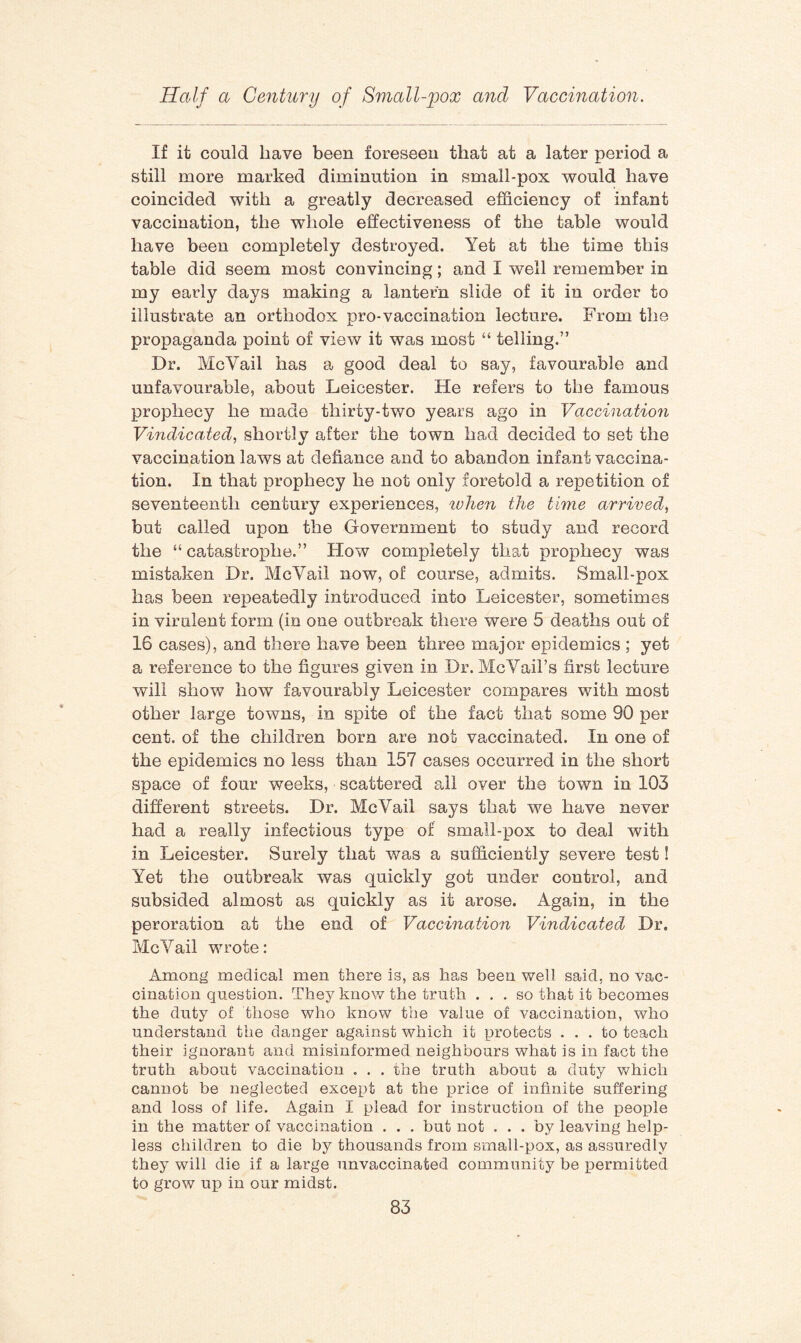If it could have been foreseen that at a later period a still more marked diminution in small-pox would have coincided with a greatly decreased efficiency of infant vaccination, the whole effectiveness of the table would have been completely destroyed. Yet at the time this table did seem most convincing; and I well remember in my early days making a lantern slide of it in order to illustrate an orthodox pro-vaccination lecture. From the propaganda point of view it was most “ telling.” Dr. McVail has a good deal to say, favourable and unfavourable, about Leicester. He refers to the famous prophecy he made thirty-two years ago in Vaccination Vindicated, shortly after the town had decided to set the vaccination laws at defiance and to abandon infant vaccina¬ tion. In that prophecy he not only foretold a repetition of seventeenth century experiences, tvhen the time arrived, but called upon the Government to study and record the “ catastrophe.” How completely that prophecy was mistaken Dr. McVail now, of course, admits. Small-pox has been repeatedly introduced into Leicester, sometimes in virulent form (in one outbreak there were 5 deaths out of 16 cases), and there have been three major epidemics ; yet a reference to the figures given in Dr. McVail’s first lecture will show how favourably Leicester compares with most other large towns, in spite of the fact that some 90 per cent, of the children born are not vaccinated. In one of the epidemics no less than 157 cases occurred in the short space of four weeks, scattered all over the town in 103 different streets. Dr. McVail says that we have never had a really infectious type of small-pox to deal with in Leicester. Surely that was a sufficiently severe test! Yet the outbreak was quickly got under control, and subsided almost as quickly as it arose. Again, in the peroration at the end of Vaccination Vindicated Dr. McVail wrote: Among medical men there is, as has been well said, no vac¬ cination question. They know the truth . . . so that it becomes the duty of those who know the value of vaccination, who understand the danger against which it protects ... to teach their ignorant and misinformed neighbours what is in fact the truth about vaccination . . . the truth about a duty which cannot be neglected except at the price of infinite suffering and loss of life. Again I plead for instruction of the people in the matter of vaccination . . . but not ... by leaving help¬ less children to die by thousands from small-pox, as assuredly they will die if a large unvaccinated community be permitted to grow up in our midst.