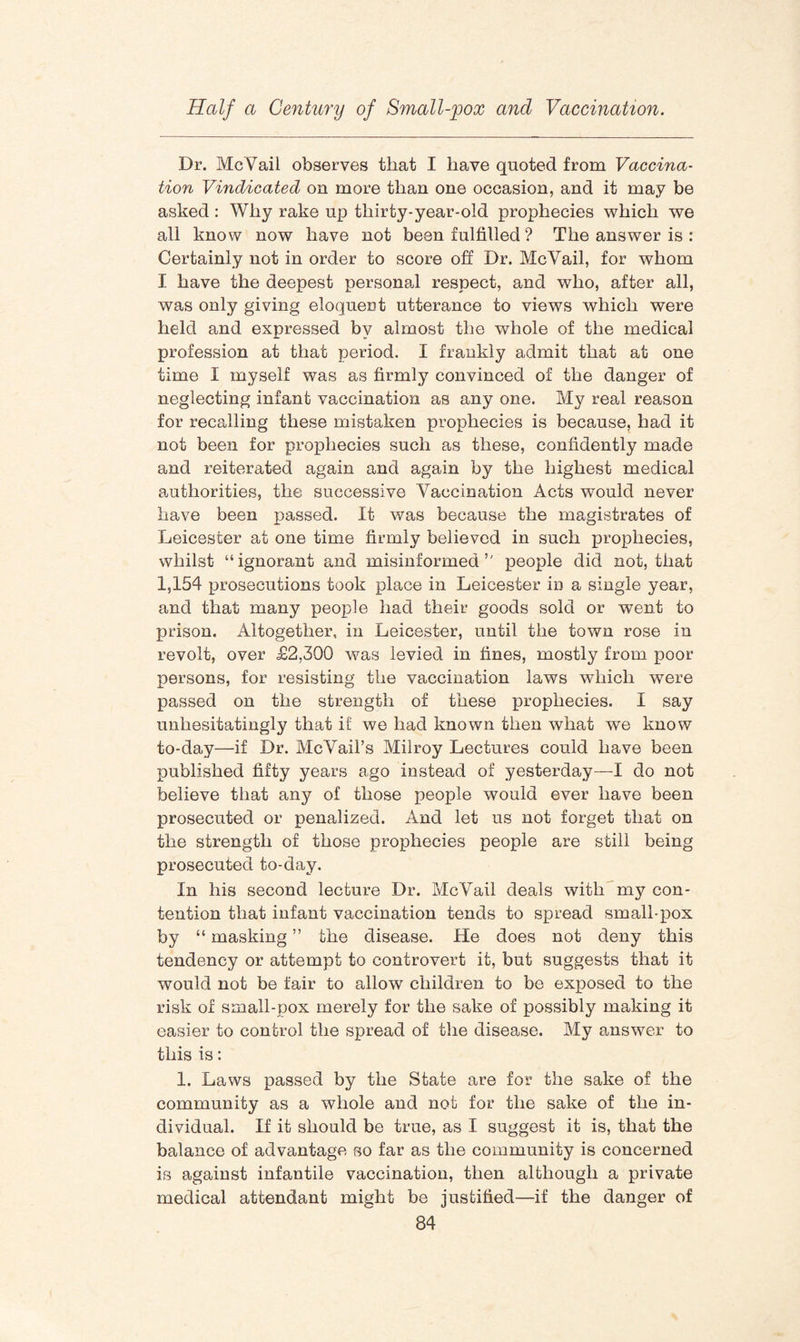 Dr. McVail observes that I have quoted from Vaccina¬ tion Vindicated on more than one occasion, and it may be asked : Why rake up thirty-year-old prophecies which we all know now have not been fulfilled ? The answer is : Certainly not in order to score off Dr. McVail, for whom I have the deepest personal respect, and who, after all, was only giving eloquent utterance to views which were held and expressed by almost the whole of the medical profession at that period. I frankly admit that at one time I myself was as firmly convinced of the danger of neglecting infant vaccination as any one. My real reason for recalling these mistaken prophecies is because, had it not been for prophecies such as these, confidently made and reiterated again and again by the highest medical authorities, the successive Vaccination Acts would never have been passed. It was because the magistrates of Leicester at one time firmly believed in such prophecies, whilst “ ignorant and misinformed people did not, that 1,154 prosecutions took place in Leicester in a single year, and that many people had their goods sold or went to prison. Altogether, in Leicester, until the town rose in revolt, over £2,300 was levied in fines, mostly from poor persons, for resisting the vaccination laws which were passed on the strength of these prophecies. I say unhesitatingly that if we had known then what we know to-day—if Dr. McVail’s Milroy Lectures could have been published fifty years ago instead of yesterday—I do not believe that any of those people would ever have been prosecuted or penalized. And let us not forget that on the strength of those prophecies people are still being prosecuted to-day. In his second lecture Dr. McVail deals with my con¬ tention that infant vaccination tends to spread small-pox by “ masking ” the disease. He does not deny this tendency or attempt to controvert it, but suggests that it would not be fair to allow children to be exposed to the risk of small-pox merely for the sake of possibly making it easier to control the spread of the disease. My answer to this is: 1. Laws passed by the State are for the sake of the community as a whole and not for the sake of the in¬ dividual. If it should be true, as I suggest it is, that the balance of advantage so far as the community is concerned is against infantile vaccination, then although a private medical attendant might be justified—if the danger of