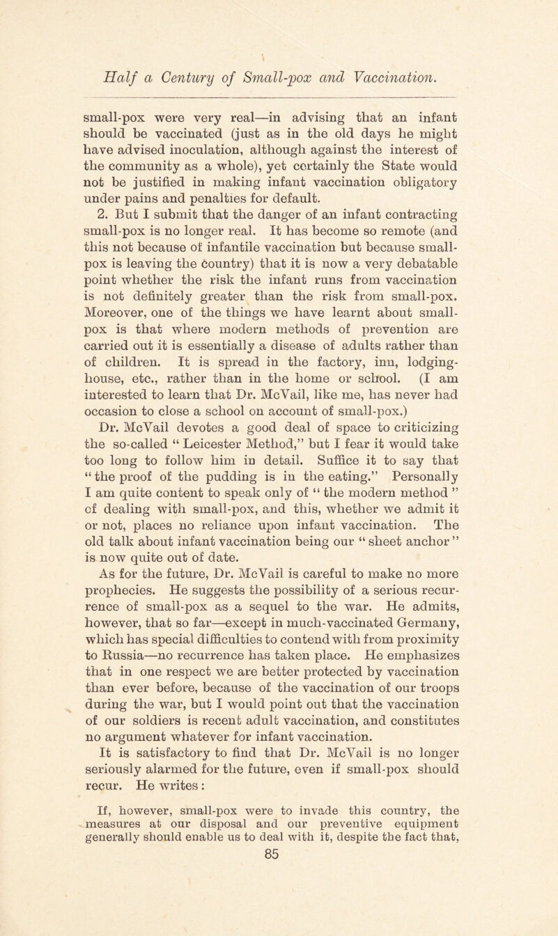 small-pox were very real—in advising that an infant should be vaccinated (just as in the old days he might have advised inoculation, although against the interest of the community as a whole), yet certainly the State would not be justified in making infant vaccination obligatory under pains and penalties for default. 2. But I submit that the danger of an infant contracting small-pox is no longer real. It has become so remote (and this not because of infantile vaccination but because small¬ pox is leaving the Country) that it is now a very debatable point whether the risk the infant runs from vaccination is not definitely greater than the risk from small-pox. Moreover, one of the things we have learnt about small¬ pox is that where modern methods of prevention are carried out it is essentially a disease of adults rather than of children. It is spread in the factory, inn, lodging- house, etc., rather than in the home or school. (I am interested to learn that Dr. McVail, like me, has never had occasion to close a school on account of small-pox.) Dr. McVail devotes a good deal of space to criticizing the so-called “ Leicester Method,” but I fear it would take too long to follow him in detail. Suffice it to say that “ the proof of the pudding is in the eating.” Personally I am quite content to speak only of “ the modern method ” of dealing with small-pox, and this, whether we admit it or not, places no reliance upon infant vaccination. The old talk about infant vaccination being our “ sheet anchor ” is now quite out of date. As for the future, Dr. McVail is careful to make no more prophecies. He suggests the possibility of a serious recur¬ rence of small-pox as a sequel to the war. He admits, however, that so far—except in much-vaccinated Germany, which has special difficulties to contend with from proximity to Russia—no recurrence has taken place. He emphasizes that in one respect we are better protected by vaccination than ever before, because of the vaccination of our troops during the war, but I would point out that the vaccination of our soldiers is recent adult vaccination, and constitutes no argument whatever for infant vaccination. It is satisfactory to find that Dr. McVail is no longer seriously alarmed for the future, even if small-pox should recur. He writes: If, however, small-pox were to invade this country, the measures at our disposal and our preventive equipment generally should enable us to deal with it, despite the fact that,
