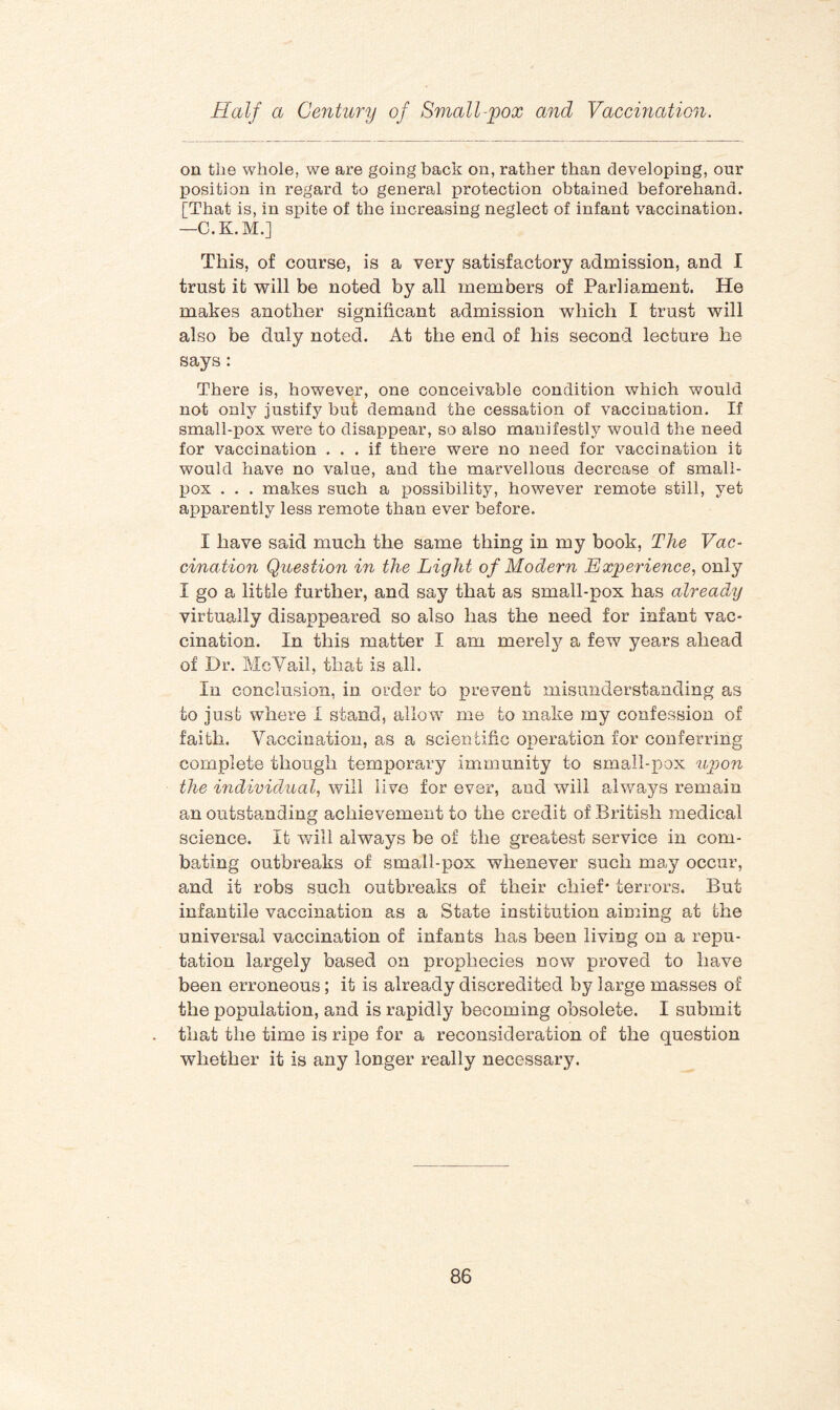 on the whole, we are going back on, rather than developing, our position in regard to general protection obtained beforehand. [That is, in spite of the increasing neglect of infant vaccination. —C.K.M.] This, of course, is a very satisfactory admission, and I trust it will be noted by all members of Parliament. He makes another significant admission which I trust will also be duly noted. At the end of his second lecture he says: There is, however, one conceivable condition which would not only justify but demand the cessation of vaccination. If small-pox were to disappear, so also manifestly would the need for vaccination ... if there were no need for vaccination it would have no value, and the marvellous decrease of small¬ pox . . . makes such a possibility, however remote still, yet apparently less remote than ever before. I have said much the same thing in my book, The Vac¬ cination Question in the Light of Modern Experience, only I go a little further, and say that as small-pox has already virtually disappeared so also has the need for infant vac¬ cination. In this matter I am merely a few years aliead of Dr. McYail, that is all. In conclusion, in order to prevent misunderstanding as to just where I stand, allow me to make my confession of faith. Vaccination, as a scientific operation for conferring complete though temporary immunity to small-pox upon the individual, will live for ever, and will always remain an outstanding achievement to the credit of British medical science. It will always be of the greatest service in com¬ bating outbreaks of small-pox whenever such may occur, and it robs such outbreaks of their chief* terrors. But infantile vaccination as a State institution aiming at the universal vaccination of infants has been living on a repu¬ tation largely based on prophecies now proved to have been erroneous; it is already discredited by large masses of the population, and is rapidly becoming obsolete. I submit that the time is ripe for a reconsideration of the question whether it is any longer really necessary.