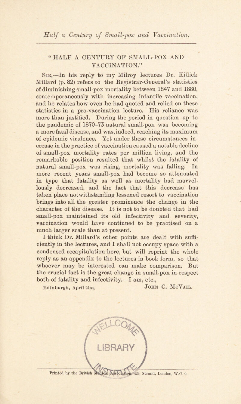 “ HALF A CENTURY OF SMALL POX AND VACCINATION.” Sir,—In his reply to my Milroy lectures Dr. Killick Millard (p. 82) refers to the Registrar-General’s statistics of diminishing small-pox mortality between 1847 and 1880, contemporaneously with increasing infantile vaccination, and he relates how even he had quoted and relied on these statistics in a pro-vaccination lecture. His reliance was more than justified. During the period in question up to the pandemic of 1870-73 natural small-pox was becoming a more fatal disease, and was, indeed, reaching its maximum of epidemic virulence. Yet under these circumstances in¬ crease in the practice of vaccination caused a notable decline of small-pox mortality rates per million living, and the remarkable position resulted that whilst the fatality of natural small-pox was rising, mortality was falling. In more recent years small-pox had become so attenuated in type that fatality as well as mortality had marvel¬ lously decreased, and the fact that this decrease has taken place notwithstanding lessened resort to vaccination brings into all the greater prominence the change in the character of the disease. It is not to be doubted that had small-pox maintained its old infectivity and severity, vaccination would have continued to be practised on a much larger scale than at present. I think Dr. Millard’s other points are dealt with suffi¬ ciently in the lectures, and I shall not occupy space with a condensed recapitulation here, but will reprint the whole reply as an appendix to the lectures in book form, so that whoever may be interested can make comparison. But the crucial fact is the great change in small-pox in respect both of fatality and infectivity.—I am, etc., Edinburgh, April 21st. JOHN C, McVAIL. Printed by the Br .ical Ajsoclation, 429, Strand, London, W.C. 2.