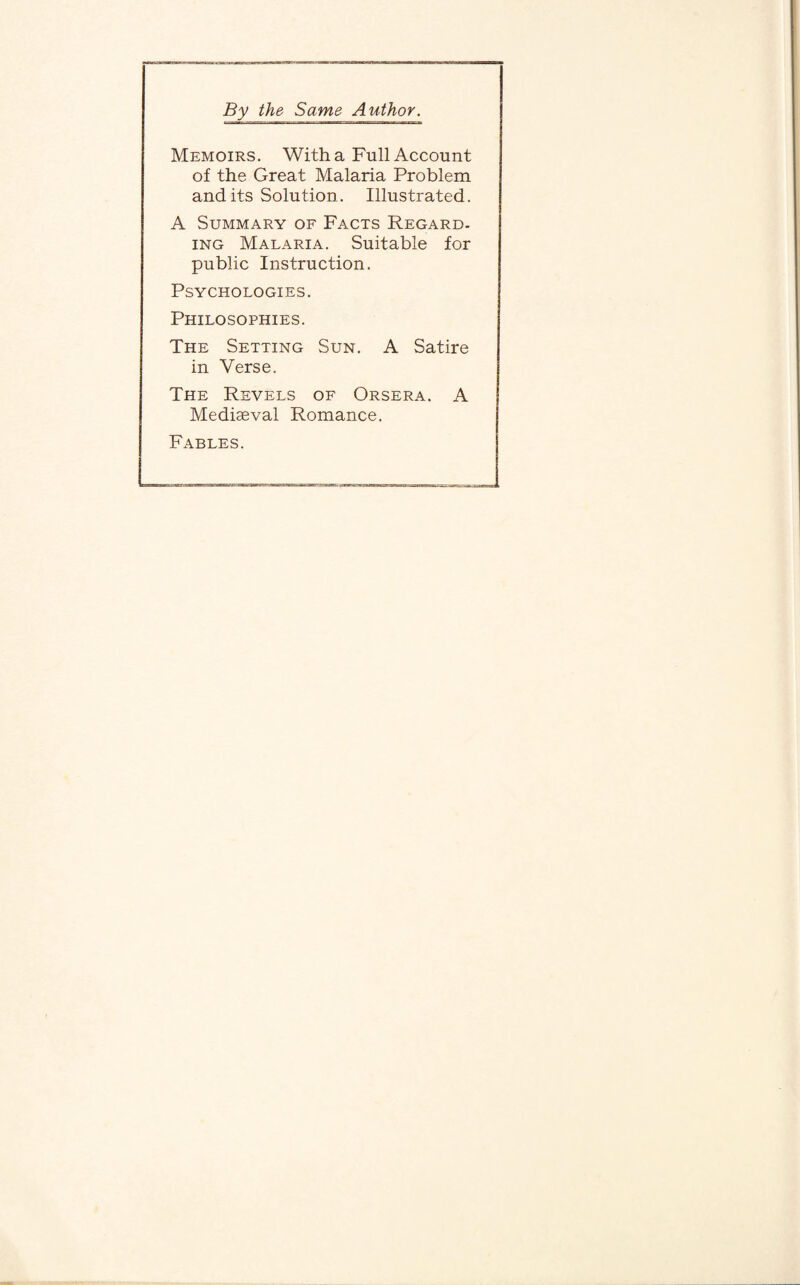 By the Same Author. Memoirs. With a Full Account of the Great Malaria Problem and its Solution. Illustrated. A Summary of Facts Regard- ing Malaria. Suitable for public Instruction. Psychologies. Philosophies. The Setting Sun. A Satire in Verse. The Revels of Orsera. A Mediaeval Romance. Fables.