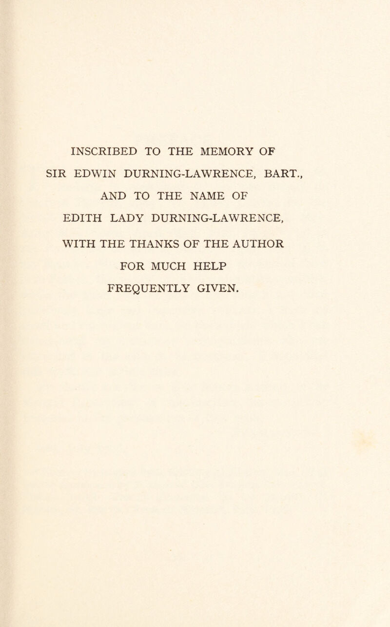 INSCRIBED TO THE MEMORY OF SIR EDWIN DURNING-LAWRENCE, BART., AND TO THE NAME OF EDITH LADY DURNING-LAWRENCE, WITH THE THANKS OF THE AUTHOR FOR MUCH HELP FREQUENTLY GIVEN.