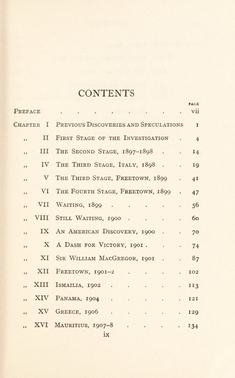 CONTENTS PAGE Preface ........ vii Chapter I Previous Discoveries and Speculations 1 y y II First Stage of the Investigation 4 >y III The Second Stage, 1897-1898 14 )> IV The Third Stage, Italy, 1898 . 19 y > V The Third Stage, Freetown, 1899 4i yy VI The Fourth Stage, Freetown, 1899 47 yy VII Waiting, 1899 ..... 56 y y VIII Still Waiting, 1900 .... 60 yy IX An American Discovery, 1900 . 70 yy X A Dash for Victory, 1901 . 74 y y XI Sir William MacGregor, 1901 87 y y XII Freetown, 1901-2 .... 102 y y XIII ISMAILIA, 1902 ..... 113 yy XIV Panama, 1904 ..... 121 y y XV Greece, 1906 ..... 129 y y XVI Mauritius, 1907-8 .... 134