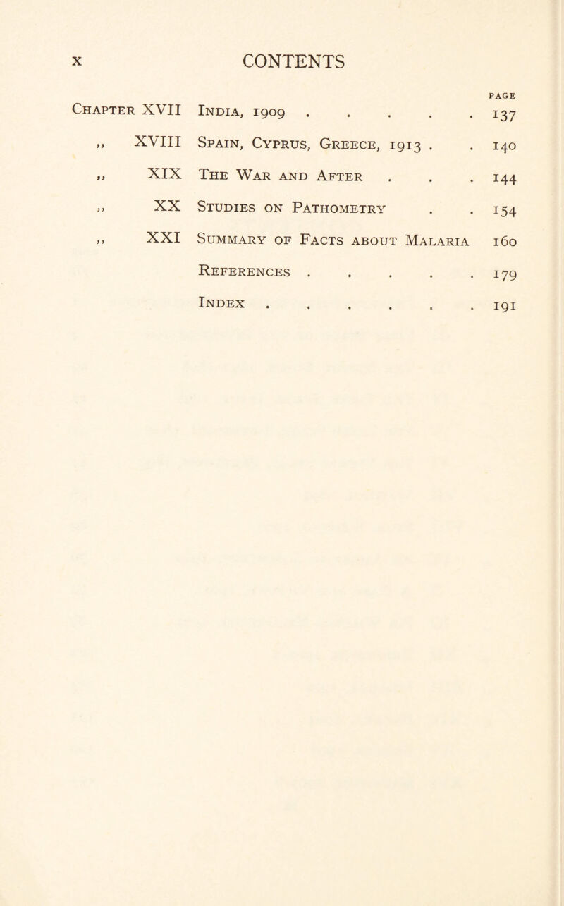 Chapter XVII „ XVIII „ XIX XX XXI India, 1909 .... Spain, Cyprus, Greece, 1913 . The War and After Studies on Pathometry Summary of Facts about Malaria References .... Index ..... PAGE 137 140 144 T54 160 179 191