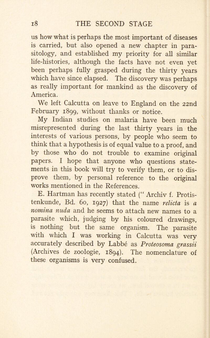 us how what is perhaps the most important of diseases is carried, but also opened a new chapter in para¬ sitology, and established my priority for all similar life-histories, although the facts have not even yet been perhaps fully grasped during the thirty years which have since elapsed. The discovery was perhaps as really important for mankind as the discovery of America. We left Calcutta on leave to England on the 22nd February 1899, without thanks or notice. My Indian studies on malaria have been much misrepresented during the last thirty years in the interests of various persons, by people who seem to think that a hypothesis is of equal value to a proof, and by those who do not trouble to examine original papers. I hope that anyone who questions state¬ ments in this book will try to verify them, or to dis¬ prove them, by personal reference to the original works mentioned in the References. E. Hartman has recently stated (“ Archiv f. Protis- tenkunde, Bd. 60, 1927) that the name relicta is a nomina nuda and he seems to attach new names to a parasite which, judging by his coloured drawings, is nothing but the same organism. The parasite with which I was working in Calcutta was very accurately described by Labbe as Proteosoma grassii (Archives de zoologie, 1894). The nomenclature of these organisms is very confused.