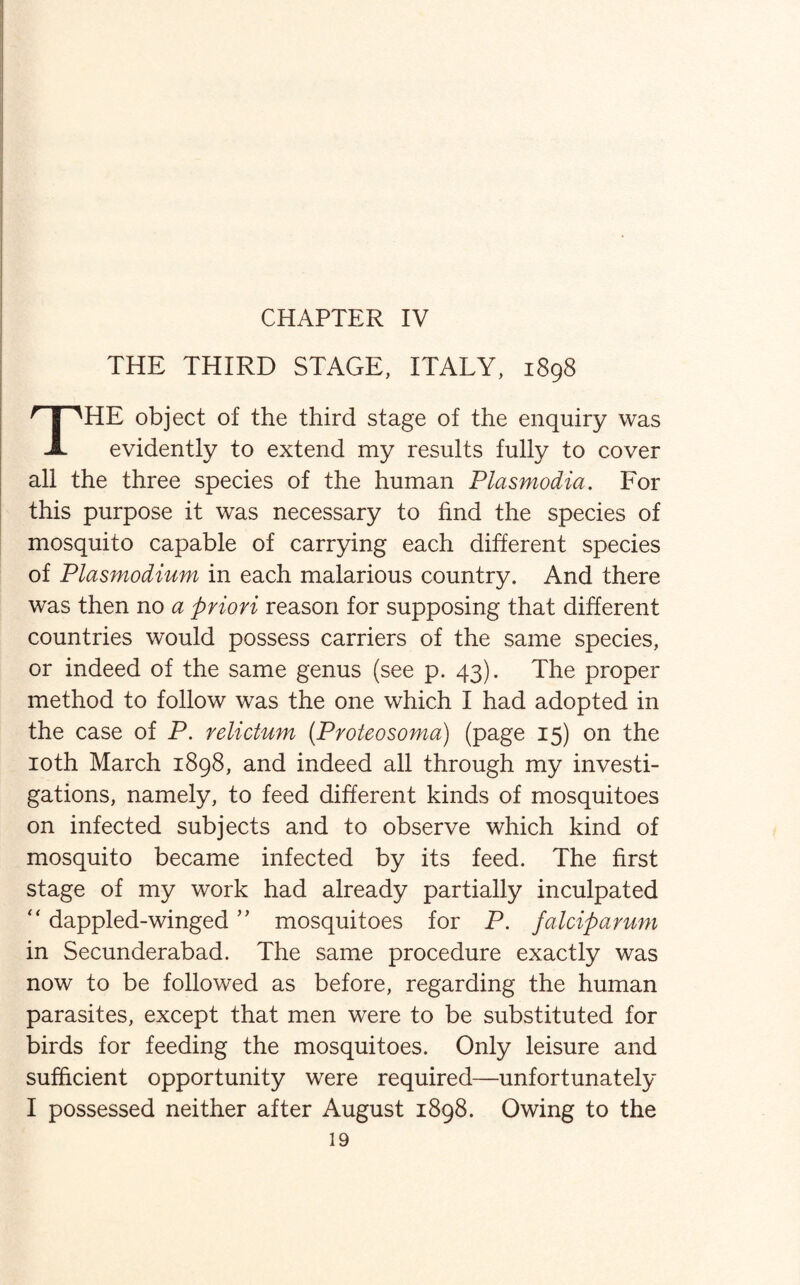 CHAPTER IV THE THIRD STAGE, ITALY, 1898 THE object of the third stage of the enquiry was evidently to extend my results fully to cover all the three species of the human Plasmodia. For this purpose it was necessary to find the species of mosquito capable of carrying each different species of Plasmodium in each malarious country. And there was then no a priori reason for supposing that different countries would possess carriers of the same species, or indeed of the same genus (see p. 43). The proper method to follow was the one which I had adopted in the case of P. relictum (Proteosoma) (page 15) on the 10th March 1898, and indeed all through my investi¬ gations, namely, to feed different kinds of mosquitoes on infected subjects and to observe which kind of mosquito became infected by its feed. The first stage of my work had already partially inculpated “ dappled-winged ” mosquitoes for P. falciparum in Secunderabad. The same procedure exactly was now to be followed as before, regarding the human parasites, except that men were to be substituted for birds for feeding the mosquitoes. Only leisure and sufficient opportunity were required—unfortunately I possessed neither after August 1898. Owing to the