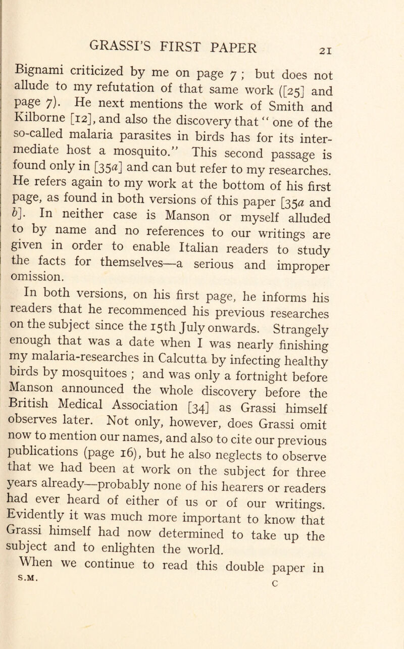 GRASSI’S FIRST PAPER Bignami criticized by me on page 7 ; but does not allude to my refutation of that same work ([25] and page 7). He next mentions the work of Smith and Kilborne [12], and also the discovery that “ one of the so-called malaria parasites in birds has for its inter¬ mediate host a mosquito/' Ihis second passage is found only in [35^] and can but refer to my researches. He refers again to my work at the bottom of his first page, as found in both versions of this paper [35# and &]. In neither case is Manson or myself alluded to by name and no references to our writings are given in order to enable Italian readers to study the facts for themselves—a serious and improper omission. In both versions, on his first page, he informs his readers that he recommenced his previous researches on the subject since the 15th July onwards. Strangely enough that was a date when I was nearly finishing my malaria-researches in Calcutta by infecting healthy birds by mosquitoes ; and was only a fortnight before Manson announced the whole discovery before the British Medical Association [34] as Grassi himself observes later. Not only, however, does Grassi omit now to mention our names, and also to cite our previous publications (page 16), but he also neglects to observe that we had been at work on the subject for three years already probably none of his hearers or readers had ever heard of either of us or of our writings. Evidently it was much more important to know that Grassi himself had now determined to take up the subject and to enlighten the world. When we continue to read this double paper in