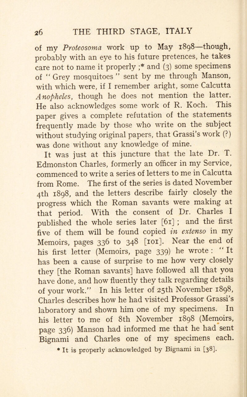 of my Proteosoma work up to May 1898—though, probably with an eye to his future pretences, he takes care not to name it properly ;* and (3) some specimens of “ Grey mosquitoes ” sent by me through Manson, with which were, if I remember aright, some Calcutta Anopheles, though he does not mention the latter. He also acknowledges some work of R. Koch. This paper gives a complete refutation of the statements frequently made by those who write on the subject without studying original papers, that Grassi’s work (?) was done without any knowledge of mine. It was just at this juncture that the late Dr. T. Edmonston Charles, formerly an officer in my Service, commenced to write a series of letters to me in Calcutta from Rome. The first of the series is dated November 4th 1898, and the letters describe fairly closely the progress which the Roman savants were making at that period. With the consent of Dr. Charles I published the whole series later [61] ; and the first five of them will be found copied in extenso in my Memoirs, pages 336 to 348 [101]. Near the end of his first letter (Memoirs, page 339) he wrote : “It has been a cause of surprise to me how very closely they [the Roman savants] have followed all that you have done, and how fluently they talk regarding details of your work.” In his letter of 25th November 1898, Charles describes how he had visited Professor Grasses laboratory and shown him one of my specimens. In his letter to me of 8th November 1898 (Memoirs, page 336) Manson had informed me that he had sent Bignami and Charles one of my specimens each. * It is properly acknowledged by Bignami in [38].