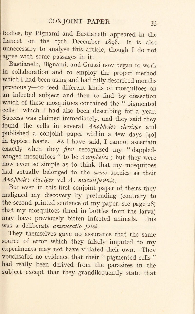 CONJOINT PAPER f bodies, by Bignami and Bastianelli, appeared in the ; Lancet on the 17th December 1898. It is also I unnecessary to analyse this article, though I do not ! agree with some passages in it. Bastianelli, Bignami, and Grassi now began to work in collaboration and to employ the proper method ' which I had been using and had fully described months : previously—to feed different kinds of mosquitoes on 1 an infected subject and then to find by dissection 1 which of these mosquitoes contained the “ pigmented I cells ” which I had also been describing for a year. Success was claimed immediately, and they said they ■ found the cells in several Anopheles claviger and published a conjoint paper within a few days [40] in typical haste. As I have said, I cannot ascertain exactly when they first recognized my “ dappled¬ winged mosquitoes ” to be Anopheles ; but they were now even so simple as to think that my mosquitoes had actually belonged to the same species as their Anopheles claviger vel A. maculipennis. But even in this first conjoint paper of theirs they maligned my discovery by pretending (contrary to the second printed sentence of my paper, see page 28) that my mosquitoes (bred in bottles from the larva) may have previously bitten infected animals. This was a deliberate asseveratio falsi. They themselves gave no assurance that the same source of error which they falsely imputed to my experiments may not have vitiated their own. They vouchsafed no evidence that their  pigmented cells ” had really been derived from the parasites in the subject except that they grandiloquently state that