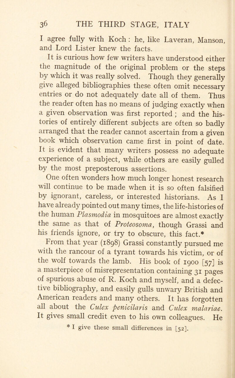 I agree fully with Koch : he, like Laveran, Manson, and Lord Lister knew the facts. It is curious how few writers have understood either the magnitude of the original problem or the steps by which it was really solved. Though they generally give alleged bibliographies these often omit necessary entries or do not adequately date all of them. Thus the reader often has no means of judging exactly when a given observation was first reported ; and the his¬ tories of entirely different subjects are often so badly arranged that the reader cannot ascertain from a given book which observation came first in point of date. It is evident that many writers possess no adequate experience of a subject, while others are easily gulled by the most preposterous assertions. One often wonders how much longer honest research will continue to be made when it is so often falsified by ignorant, careless, or interested historians. As I have already pointed out many times, the life-histories of the human Plasmodia in mosquitoes are almost exactly the same as that of Proteosoma, though Grassi and his friends ignore, or try to obscure, this fact.* From that year (1898) Grassi constantly pursued me with the rancour of a tyrant towards his victim, or of the wolf towards the lamb. His book of 1900 [57] is a masterpiece of misrepresentation containing 31 pages of spurious abuse of R. Koch and myself, and a defec¬ tive bibliography, and easily gulls unwary British and American readers and many others. It has forgotten all about the Culex penicilaris and Culex malariae. It gives small credit even to his own colleagues. He * I give these small differences in [52].