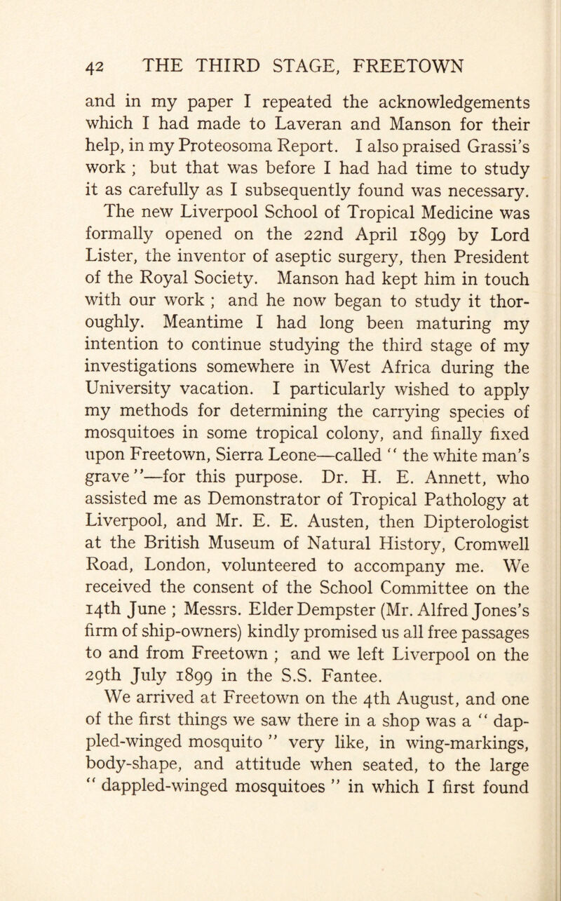 and in my paper I repeated the acknowledgements which I had made to Laveran and Manson for their help, in my Proteosoma Report. I also praised Grassi’s work ; but that was before I had had time to study it as carefully as I subsequently found was necessary. The new Liverpool School of Tropical Medicine was formally opened on the 22nd April 1899 by Lord Lister, the inventor of aseptic surgery, then President of the Royal Society. Manson had kept him in touch with our work ; and he now began to study it thor¬ oughly. Meantime I had long been maturing my intention to continue studying the third stage of my investigations somewhere in West Africa during the University vacation. I particularly wished to apply my methods for determining the carrying species of mosquitoes in some tropical colony, and finally fixed upon Freetown, Sierra Leone—called “ the white man’s grave”—for this purpose. Dr. H. E. Annett, who assisted me as Demonstrator of Tropical Pathology at Liverpool, and Mr. E. E. Austen, then Dipterologist at the British Museum of Natural History, Cromwell Road, London, volunteered to accompany me. We received the consent of the School Committee on the 14th June ; Messrs. Elder Dempster (Mr. Alfred Jones’s firm of ship-owners) kindly promised us all free passages to and from Freetown ; and we left Liverpool on the 29th July 1899 in the S.S. Fantee. We arrived at Freetown on the 4th August, and one of the first things we saw there in a shop was a “ dap¬ pled-winged mosquito ” very like, in wing-markings, body-shape, and attitude when seated, to the large  dappled-winged mosquitoes ” in which I first found