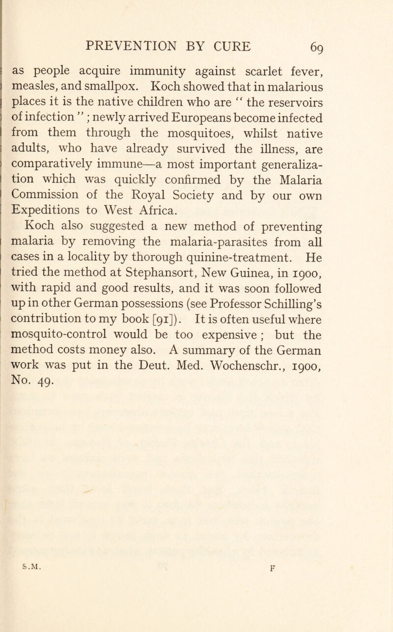 j as people acquire immunity against scarlet fever, 1 measles, and smallpox. Koch showed that in malarious 3 places it is the native children who are “ the reservoirs i of infection’ ’; newly arrived Europeans become infected from them through the mosquitoes, whilst native adults, who have already survived the illness, are comparatively immune—a most important generaliza¬ tion which was quickly confirmed by the Malaria Commission of the Royal Society and by our own ! Expeditions to West Africa. Koch also suggested a new method of preventing 1 malaria by removing the malaria-parasites from all l cases in a locality by thorough quinine-treatment. He tried the method at Stephansort, New Guinea, in 1900, with rapid and good results, and it was soon followed up in other German possessions (see Professor Schilling’s contribution to my book [91]). It is often useful where mosquito-control would be too expensive ; but the method costs money also. A summary of the German work was put in the Deut. Med. Wochenschr., 1900, No. 49. S.M. F