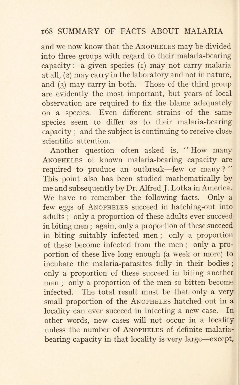 and we now know that the Anopheles may be divided into three groups with regard to their malaria-bearing capacity : a given species (i) may not carry malaria at all, (2) may carry in the laboratory and not in nature, and (3) may carry in both. Those of the third group are evidently the most important, but years of local observation are required to fix the blame adequately on a species. Even different strains of the same species seem to differ as to their malaria-bearing capacity ; and the subject is continuing to receive close scientific attention. Another question often asked is,  How many Anopheles of known malaria-bearing capacity are required to produce an outbreak—few or many ? This point also has been studied mathematically by me and subsequently by Dr. Alfred J. Lotka in America. We have to remember the following facts. Only a few eggs of Anopheles succeed in hatching-out into adults ; only a proportion of these adults ever succeed in biting men ; again, only a proportion of these succeed in biting suitably infected men ; only a proportion of these become infected from the men ; only a pro¬ portion of these live long enough (a week or more) to incubate the malaria-parasites fully in their bodies ; only a proportion of these succeed in biting another man ; only a proportion of the men so bitten become infected. The total result must be that only a very small proportion of the Anopheles hatched out in a locality can ever succeed in infecting a new case. In other words, new cases will not occur in a locality unless the number of Anopheles of definite malaria¬ bearing capacity in that locality is very large—except,