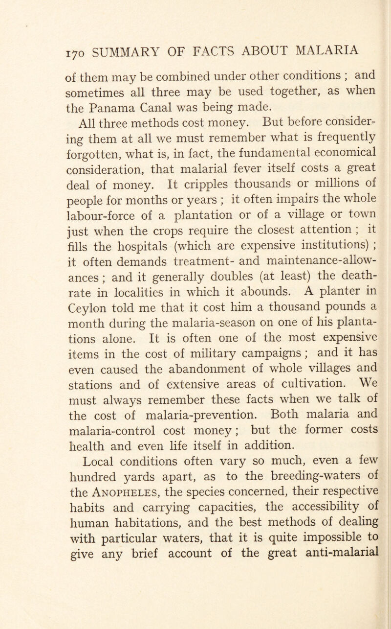 of them may be combined under other conditions ; and sometimes all three may be used together, as when the Panama Canal was being made. All three methods cost money. But before consider¬ ing them at all we must remember what is frequently forgotten, what is, in fact, the fundamental economical consideration, that malarial fever itself costs a great deal of money. It cripples thousands or millions of people for months or years ; it often impairs the whole labour-force of a plantation or of a village or town just when the crops require the closest attention ; it fills the hospitals (which are expensive institutions) ; it often demands treatment- and maintenance-allow¬ ances ; and it generally doubles (at least) the death- rate in localities in which it abounds. A planter in Ceylon told me that it cost him a thousand pounds a month during the malaria-season on one of his planta¬ tions alone. It is often one of the most expensive items in the cost of military campaigns; and it has even caused the abandonment of whole villages and stations and of extensive areas of cultivation. We must always remember these facts when we talk of the cost of malaria-prevention. Both malaria and malaria-control cost money; but the former costs health and even life itself in addition. Local conditions often vary so much, even a few hundred yards apart, as to the breeding-waters of the Anopheles, the species concerned, their respective habits and carrying capacities, the accessibility of human habitations, and the best methods of dealing with particular waters, that it is quite impossible to give any brief account of the great anti-malarial