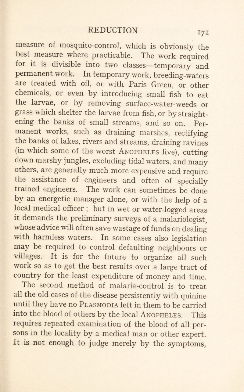 REDUCTION 171 measure of mosquito-control, which is obviously the best measure where practicable. The work required for it is divisible into two classes—temporary and permanent work. In temporary work, breeding-waters are treated with oil, or with Paris Green, or other chemicals, or even by introducing small fish to eat the larvae, or by removing surface-water-weeds or grass which shelter the larvae from fish, or by straight¬ ening the banks of small streams, and so on. Per¬ manent works, such as draining marshes, rectifying the banks of lakes, rivers and streams, draining ravines (in which some of the worst Anopheles live), cutting down marshy jungles, excluding tidal waters, and many others, are generally much more expensive and require the assistance of engineers and often of specially trained engineers. The work can sometimes be done by an energetic manager alone, or with the help of a local medical officer ; but in wet or water-logged areas it demands the preliminary surveys of a malariologist, whose advice will often save wastage of funds on dealing with harmless waters. In some cases also legislation may be required to control defaulting neighbours or villages. It is for the future to organize all such work so as to get the best results over a large tract of country for the least expenditure of money and time. The second method of malaria-control is to treat all the old cases of the disease persistently with quinine until they have no Plasmodia left in them to be carried into the blood of others by the local Anopheles. This requires repeated examination of the blood of all per¬ sons in the locality by a medical man or other expert. It is not enough to judge merely by the symptoms,