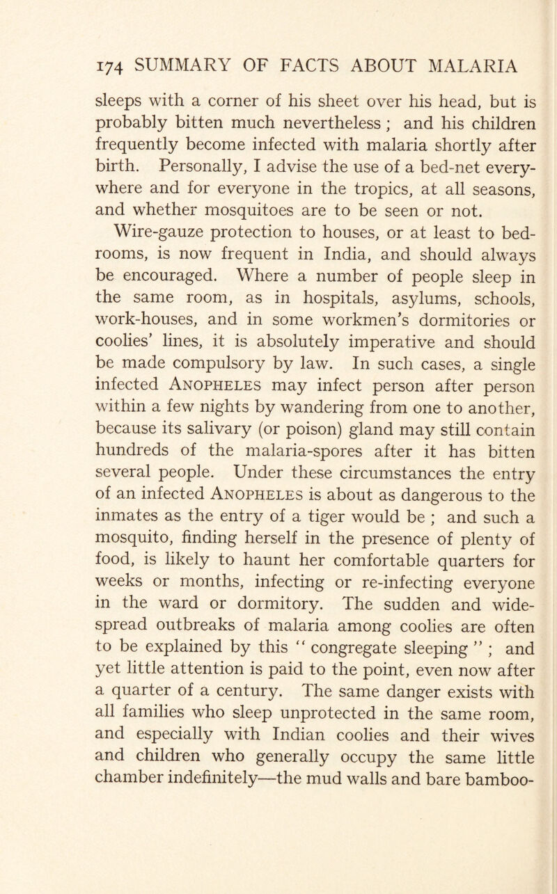 sleeps with a corner of his sheet over his head, but is probably bitten much nevertheless ; and his children frequently become infected with malaria shortly after birth. Personally, I advise the use of a bed-net every¬ where and for everyone in the tropics, at all seasons, and whether mosquitoes are to be seen or not. Wire-gauze protection to houses, or at least to bed¬ rooms, is now frequent in India, and should always be encouraged. Where a number of people sleep in the same room, as in hospitals, asylums, schools, work-houses, and in some workmen’s dormitories or coolies’ lines, it is absolutely imperative and should be made compulsory by law. In such cases, a single infected Anopheles may infect person after person within a few nights by wandering from one to another, because its salivary (or poison) gland may still contain hundreds of the malaria-spores after it has bitten several people. Under these circumstances the entry of an infected Anopheles is about as dangerous to the inmates as the entry of a tiger would be ; and such a mosquito, finding herself in the presence of plenty of food, is likely to haunt her comfortable quarters for weeks or months, infecting or re-infecting everyone in the ward or dormitory. The sudden and wide¬ spread outbreaks of malaria among coolies are often to be explained by this “ congregate sleeping ” ; and yet little attention is paid to the point, even now after a quarter of a century. The same danger exists with all families who sleep unprotected in the same room, and especially with Indian coolies and their wives and children who generally occupy the same little chamber indefinitely—the mud walls and bare bamboo-