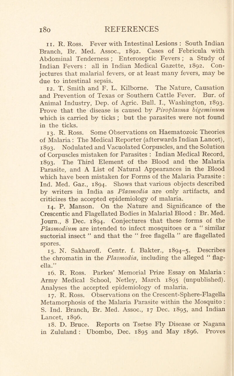 11. R. Ross. Fever with Intestinal Lesions : South Indian Branch, Br. Med. Assoc., 1892. Cases of Febricula with Abdominal Tenderness ; Enteroseptic Fevers ; a Study of Indian Fevers : all in Indian Medical Gazette, 1892. Con¬ jectures that malarial fevers, or at least many fevers, may be due to intestinal sepsis. 12. T. Smith and F. L. Kilborne. The Nature, Causation and Prevention of Texas or Southern Cattle Fever. Bur. of Animal Industry, Dep. of Agric. Bull. I., Washington, 1893. Prove that the disease is caused by Piroplasma bigeminum which is carried by ticks ; but the parasites were not found in the ticks. 13. R. Ross. Some Observations on Haematozoic Theories of Malaria : The Medical Reporter (afterwards Indian Lancet), 1893. Nodulated and Vacuolated Corpuscles, and the Solution of Corpuscles mistaken for Parasites : Indian Medical Record, 1893. The Third Element of the Blood and the Malaria Parasite, and A List of Natural Appearances in the Blood which have been mistaken for Forms of the Malaria Parasite : Ind. Med. Gaz., 1894. Shows that various objects described by writers in India as Plasmodia are only artifacts, and criticizes the accepted epidemiology of malaria. 14. P. Manson. On the Nature and Significance of the Crescentic and Flagellated Bodies in Malarial Blood : Br. Med. Journ., 8 Dec. 1894. Conjectures that these forms of the Plasmodium are intended to infect mosquitoes or a  similar suctorial insect ” and that the “ free flagella ” are flagellated spores. 15. N. Sakharoff. Centr. f. Bakter., 1894-5. Describes the chromatin in the Plasmodia, including the alleged “ flag¬ ella .” 16. R. Ross. Parkes’ Memorial Prize Essay on Malaria : Army Medical School, Netley, March 1895 (unpublished). Analyses the accepted epidemiology of malaria. 17. R. Ross. Observations on the Crescent-Sphere-Flagella Metamorphosis of the Malaria Parasite within the Mosquito : S. Ind. Branch, Br. Med. Assoc., 17 Dec. 1895, and Indian Lancet, 1896. 18. D. Bruce. Reports on Tsetse Fly Disease or Nagana