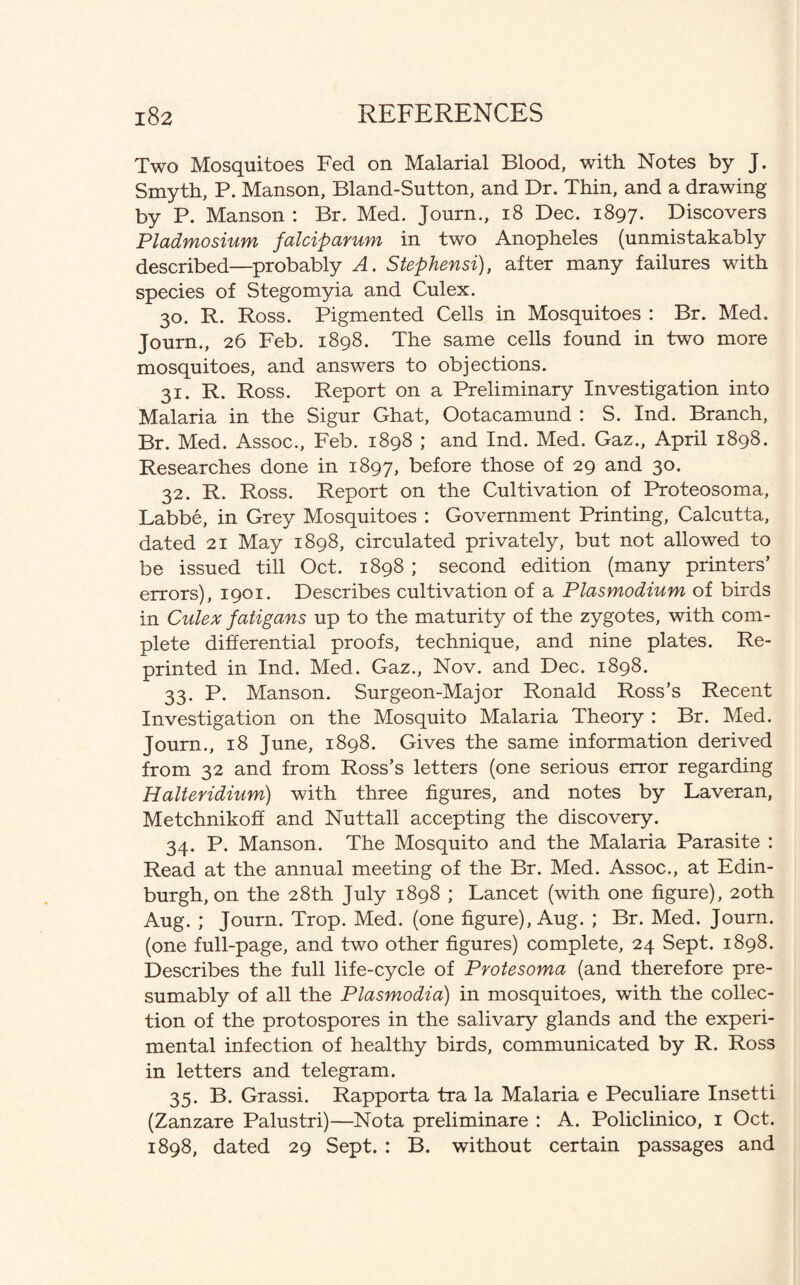 Two Mosquitoes Fed on Malarial Blood, with Notes by J. Smyth, P. Manson, Bland-Sutton, and Dr. Thin, and a drawing by P. Manson: Br. Med. Journ., 18 Dec. 1897. Discovers Pladmosium falciparum in two Anopheles (unmistakably described—probably A. Stephensi), after many failures with species of Stegomyia and Culex. 30. R. Ross. Pigmented Cells in Mosquitoes : Br. Med. Journ., 26 Feb. 1898. The same cells found in two more mosquitoes, and answers to objections. 31. R. Ross. Report on a Preliminary Investigation into Malaria in the Sigur Ghat, Ootacamund : S. Ind. Branch, Br. Med. Assoc., Feb. 1898 ; and Ind. Med. Gaz., April 1898. Researches done in 1897, before those of 29 and 30. 32. R. Ross. Report on the Cultivation of Proteosoma, Labbe, in Grey Mosquitoes : Government Printing, Calcutta, dated 21 May 1898, circulated privately, but not allowed to be issued till Oct. 1898 ; second edition (many printers’ errors), 1901. Describes cultivation of a Plasmodium of birds in Culex fatigans up to the maturity of the zygotes, with com¬ plete differential proofs, technique, and nine plates. Re¬ printed in Ind. Med. Gaz., Nov. and Dec. 1898. 33. P. Manson. Surgeon-Major Ronald Ross’s Recent Investigation on the Mosquito Malaria Theory : Br. Med. Journ., 18 June, 1898. Gives the same information derived from 32 and from Ross’s letters (one serious error regarding Halteridium) with three figures, and notes by Laveran, Metchnikoff and Nuttall accepting the discovery. 34. P. Manson. The Mosquito and the Malaria Parasite : Read at the annual meeting of the Br. Med. Assoc., at Edin¬ burgh, on the 28th July 1898 ; Lancet (with one figure), 20th Aug. ; Journ. Trop. Med. (one figure), Aug. ; Br. Med. Journ. (one full-page, and two other figures) complete, 24 Sept. 1898. Describes the full life-cycle of Protesoma (and therefore pre¬ sumably of all the Plasmodia) in mosquitoes, with the collec¬ tion of the protospores in the salivary glands and the experi¬ mental infection of healthy birds, communicated by R. Ross in letters and telegram. 35. B. Grassi. Rapporta tra la Malaria e Peculiare Insetti (Zanzare Palustri)—Nota preliminare : A. Policlinico, 1 Oct. 1898, dated 29 Sept. : B. without certain passages and