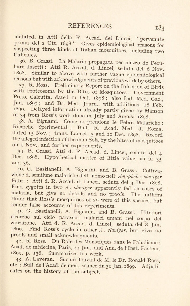 undated, in Atti della R. Accad. dei Lincei, “ pervenute prim a del 2 Ott. 1898.” Gives epidemiological reasons for suspecting three kinds of Italian mosquitoes, including two Culicines. 36. B. Grassi. La Malaria propagata per mezzo de Pecu- liare Insetti : Atti R. Accad. d. Lincei, seduta del 6 Nov. 1898. Similar to above with further vague epidemiological reasons but with acknowledgments of previous work by others. 37* R* Ross. Preliminary Report on the Infection of Birds with Proteosoma by the Bites of Mosquitoes : Government Press, Calcutta, dated 11 Oct. 1898; also Ind. Med. Gaz., Jan. 1899 ; and Br. Med. Journ., with additions, 18 Feb. 1899. Delayed information already partly given by Manson in 34 from Ross’s work done in July and August 1898. 38. A. Bignami. Come si prendone le Febre Malariche ; Ricerche Sperimentali; Bull. R. Acad. Med. d. Roma! dated 15 Nov. ; trans. Lancet, 3 and 10 Dec. 1898. Record the alleged infection of the man Sola by the bites of mosquitoes on 1 Nov., and further experiments. 39* B. Grassi. Atti d. R. Accad. d. Lincei, seduta del 4 Dec. 1898. Hypothetical matter of little value, as in 3 s and 36. 40. G. Bastianelli, A. Bignami, and B. Grassi. Coltiva- zione d. semilune malariche dell’ uomo nell’ Anopheles claviger Fabr. : Atti d. R. Accad. d. Lincei, seduta del 4 Dec. 1898. Find zygotes in two A. claviger apparently fed on cases of malaria, but give no details and no proofs. The authors think that Ross’s mosquitoes of 29 were of this species, but render false accounts of his experiments. 41. G. Bastianelli, A. Bignami, and B. Grassi. Ulteriori ricerche sul ciclo parassiti malarici umani nel corpo del zanzarone. Atti d. R. Accad. d. Lincei, seduta del 8 Jan. 1899. Find Ross s cycle in other A. claviger, but give no proofs and small acknowledgments. 42. R. Ross. Du Role des Moustiques dans le Paludisme : Acad, de medecine, Paris, 24 Jan., and Ann. de l’lnst. Pasteur, 1:899, p. 136. Summarizes his work. 43. A. Laveran. Sur un Travail de M. le Dr. Ronald Ross, etc.: Bull, de l’Acad. de med., seance du 31 Jan. 1899. Adjudi¬ cates on the history of the subject.