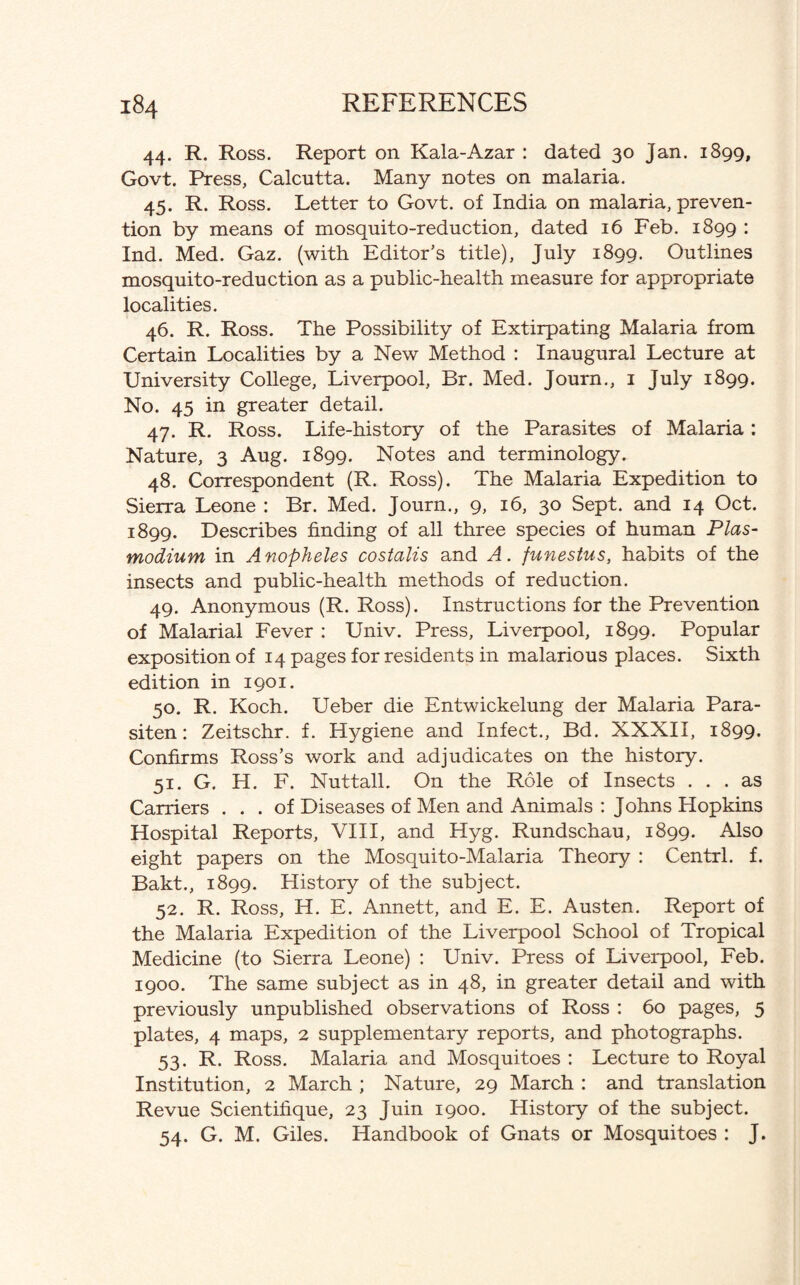 44. R. Ross. Report on Kala-Azar : dated 30 Jan. 1899, Govt. Press, Calcutta. Many notes on malaria. 45. R. Ross. Letter to Govt, of India on malaria, preven¬ tion by means of mosquito-reduction, dated 16 Feb. 1899 : Ind. Med. Gaz. (with Editor’s title), July 1899. Outlines mosquito-reduction as a public-health measure for appropriate localities. 46. R. Ross. The Possibility of Extirpating Malaria from Certain Localities by a New Method : Inaugural Lecture at University College, Liverpool, Br. Med. Journ., 1 July 1899. No. 45 in greater detail. 47. R. Ross. Life-history of the Parasites of Malaria: Nature, 3 Aug. 1899. Notes and terminology. 48. Correspondent (R. Ross). The Malaria Expedition to Sierra Leone : Br. Med. Journ., 9, 16, 30 Sept, and 14 Oct. 1899. Describes finding of all three species of human Plas¬ modium in Anopheles costalis and A. funestus, habits of the insects and public-health methods of reduction. 49. Anonymous (R. Ross). Instructions for the Prevention of Malarial Fever : Univ. Press, Liverpool, 1899. Popular exposition of 14 pages for residents in malarious places. Sixth edition in 1901. 50. R. Koch. Ueber die Entwickelung der Malaria Para- siten: Zeitschr. f. Hygiene and Infect., Bd. XXXII, 1899. Confirms Ross’s work and adjudicates on the history. 51. G. H. F. Nuttall. On the Role of Insects ... as Carriers ... of Diseases of Men and Animals : Johns Hopkins Hospital Reports, VIII, and Hyg. Rundschau, 1899. Also eight papers on the Mosquito-Malaria Theory : Centrl. f. Bakt., 1899. History of the subject. 52. R. Ross, H. E. Annett, and E. E. Austen. Report of the Malaria Expedition of the Liverpool School of Tropical Medicine (to Sierra Leone) : Univ. Press of Liverpool, Feb. 1900. The same subject as in 48, in greater detail and with previously unpublished observations of Ross : 60 pages, 5 plates, 4 maps, 2 supplementary reports, and photographs. 53. R. Ross. Malaria and Mosquitoes : Lecture to Royal Institution, 2 March ; Nature, 29 March : and translation Revue Scientifique, 23 Juin 1900. History of the subject. 54. G. M. Giles. Handbook of Gnats or Mosquitoes : J.