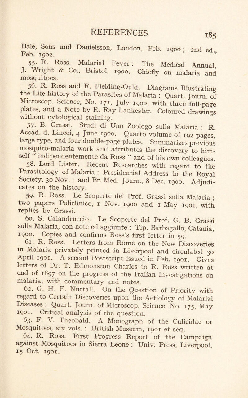 Bale, Sons and Danielsson, London, Feb. 1900; 2nd ed Feb. 1902. ' *' 55- R. Ross. Malarial Fever : The Medical Annual, J. Wright & Co., Bristol, 1900. Chiefly on malaria and mosquitoes. 56. R. Ross and R. Fielding-Ould. Diagrams Illustrating the Life-history of the Parasites of Malaria : Quart. Journ. of Microscop. Science, No. 171, July 1900, with three full-page plates, and a Note by E. Ray Lankester. Coloured drawings without cytological staining. 57. B. Grassi. Studi di Uno Zoologo sulla Malaria : R„ Accad. d. Lincei, 4 June 1900. Quarto volume of 192 pages* large type, and four double-page plates. Summarizes previous mosquito-malaria work and attributes the discovery to him¬ self “ indipendentemente da Ross ” and of his own colleagues. 58. Lord Lister. Recent Researches with regard to the Parasitology of Malaria : Presidential Address to the Royal Society, 30 Nov. ; and Br. Med. Journ., 8 Dec. 1900. Adjudi¬ cates on the history. 59. R. Ross. Le Scoperte del Prof. Grassi sulla Malaria ; two papers Policlinico, 1 Nov. 1900 and 1 May 1901, with replies by Grassi. 60. S. Calandruccio. Le Scoperte del Prof. G. B. Grassi sulla Malaria, con note ed aggiunte : Tip. Barbagallo, Catania, 1900. Copies and confirms Ross’s first letter in 59. 61. R. Ross. Letters from Rome on the New Discoveries in Malaria privately printed in Liverpool and circulated 30 April 1901. A second Postscript issued in Feb. 1901. Gives letters of Dr. T. Edmonston Charles to R. Ross written at end of 1897 on the progress of the Italian investigations on malaria, with commentary and notes. 62. G. H. F. Nuttall. On the Question of Priority with regard to Certain Discoveries upon the Aetiology of Malarial Diseases : Quart. Journ. of Microscop. Science, No. 175, May 1901. Critical analysis of the question. 63. F. V. Theobald. A Monograph of the Culicidae or Mosquitoes, six vols. : British Museum, 1901 et seq. 64. R. Ross. First Progress Report of the Campaign against Mosquitoes in Sierra Leone : Univ. Press, Liverpool, 15 Oct. 1901.