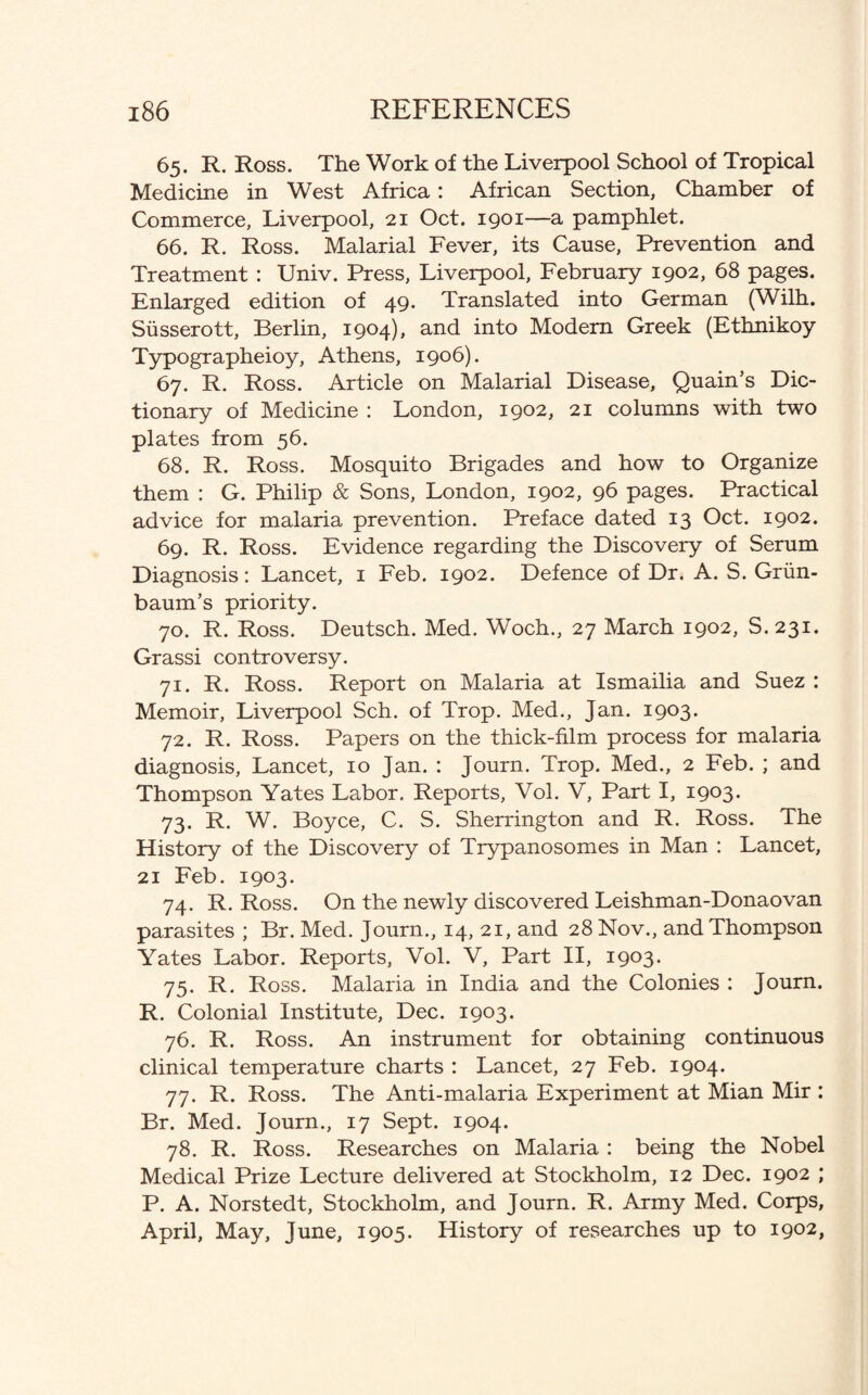 65. R. Ross. The Work of the Liverpool School of Tropical Medicine in West Africa: African Section, Chamber of Commerce, Liverpool, 21 Oct. 1901—a pamphlet. 66. R. Ross. Malarial Fever, its Cause, Prevention and Treatment : Univ. Press, Liverpool, February 1902, 68 pages. Enlarged edition of 49. Translated into German (Wilh. Siisserott, Berlin, 1904), and into Modem Greek (Ethnikoy Typographeioy, Athens, 1906). 67. R. Ross. Article on Malarial Disease, Quain’s Dic¬ tionary of Medicine : London, 1902, 21 columns with two plates from 56. 68. R. Ross. Mosquito Brigades and how to Organize them : G. Philip & Sons, London, 1902, 96 pages. Practical advice for malaria prevention. Preface dated 13 Oct. 1902. 69. R. Ross. Evidence regarding the Discovery of Serum Diagnosis: Lancet, 1 Feb. 1902. Defence of Dr. A. S. Griin- baum’s priority. 70. R. Ross. Deutsch. Med. Woch., 27 March 1902, S. 231. Grassi controversy. 71. R. Ross. Report on Malaria at Ismailia and Suez : Memoir, Liverpool Sch. of Trop. Med., Jan. 1903. 72. R. Ross. Papers on the thick-film process for malaria diagnosis, Lancet, 10 Jan. : Journ. Trop. Med., 2 Feb. ; and Thompson Yates Labor. Reports, Vol. V, Part I, 1903. 73. R. W. Boyce, C. S. Sherrington and R. Ross. The History of the Discovery of Trypanosomes in Man : Lancet, 21 Feb. 1903. 74. R. Ross. On the newly discovered Leishman-Donaovan parasites ; Br. Med. Journ., 14, 21, and 28 Nov., and Thompson Yates Labor. Reports, Vol. V, Part II, 1903. 75. R. Ross. Malaria in India and the Colonies : Journ. R. Colonial Institute, Dec. 1903. 76. R. Ross. An instrument for obtaining continuous clinical temperature charts : Lancet, 27 Feb. 1904. 77. R. Ross. The Anti-malaria Experiment at Mian Mir : Br. Med. Journ., 17 Sept. 1904. 78. R. Ross. Researches on Malaria : being the Nobel Medical Prize Lecture delivered at Stockholm, 12 Dec. 1902 ; P. A. Norstedt, Stockholm, and Journ. R. Army Med. Corps, April, May, June, 1905. History of researches up to 1902,