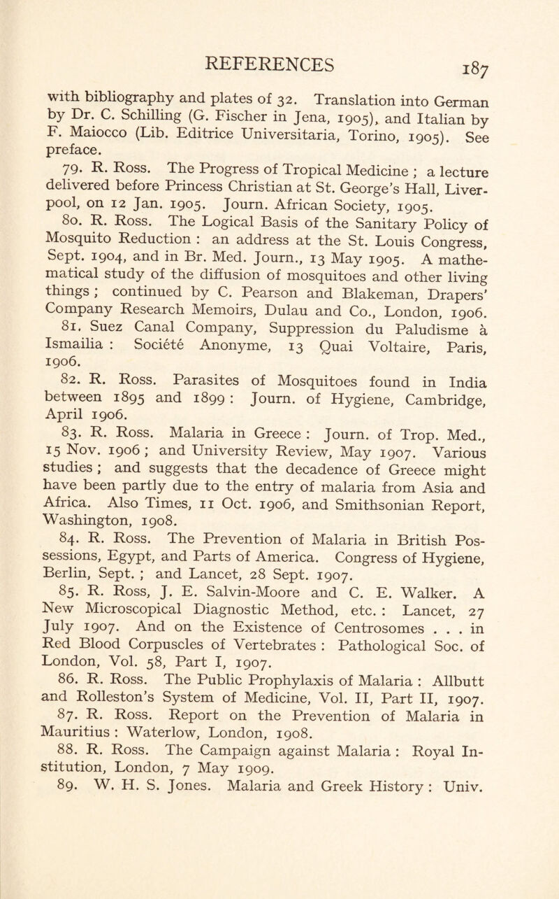 with bibliography and plates of 32. Translation into German by Dr. C. Schilling (G. Fischer in Jena, 1905), and Italian by F. Maiocco (Lib. Editrice Universitaria, Torino, 1905). See preface. 79. R. Ross. The Progress of Tropical Medicine ; a lecture delivered before Princess Christian at St. George’s Hall, Liver¬ pool, on 12 Jan. 1905* Journ. African Society, 1905. 80. R. Ross. The Logical Basis of the Sanitary Policy of Mosquito Reduction i an address at the St. Louis Congress, Sept. 1904, and in Br. Med. Journ., 13 May 1905. A mathe¬ matical study of the diffusion of mosquitoes and other living things ; continued by C. Pearson and Blakeman, Drapers' Company Research Memoirs, Dulau and Co., London, 1906. 81. Suez Canal company, Suppression du Paludisme a Ismailia : Societe Anonyme, 13 Quai Voltaire, Paris, 1906. 82. R. Ross. Parasites of Mosquitoes found in India between 1895 and 1899 : Journ. of Hygiene, Cambridge, April 1906. 83. R. Ross. Malaria in Greece : Journ. of Trop. Med., 15 Nov. 1906 ; and University Review, May 1907. Various studies ; and suggests that the decadence of Greece might have been partly due to the entry of malaria from Asia and Africa. Also Times, 11 Oct. 1906, and Smithsonian Report, Washington, 1908. 84. R. Ross. The Prevention of Malaria in British Pos¬ sessions, Egypt, and Parts of America. Congress of Hygiene, Berlin, Sept. ; and Lancet, 28 Sept. 1907. 85. R. Ross, J. E. Salvin-Moore and C. E. Walker. A New Microscopical Diagnostic Method, etc. : Lancet, 27 July 1907. And on the Existence of Centrosomes ... in Red Blood Corpuscles of Vertebrates : Pathological Soc. of London, Vol. 58, Part I, 1907. 86. R. Ross. The Public Prophylaxis of Malaria : Allbutt and Rolleston’s System of Medicine, Vol. II, Part II, 1907. 87. R. Ross. Report on the Prevention of Malaria in Mauritius : Water low, London, 1908. 88. R. Ross. The Campaign against Malaria : Royal In¬ stitution, London, 7 May 1909. 89. W. H. S. Jones. Malaria and Greek History : Univ.