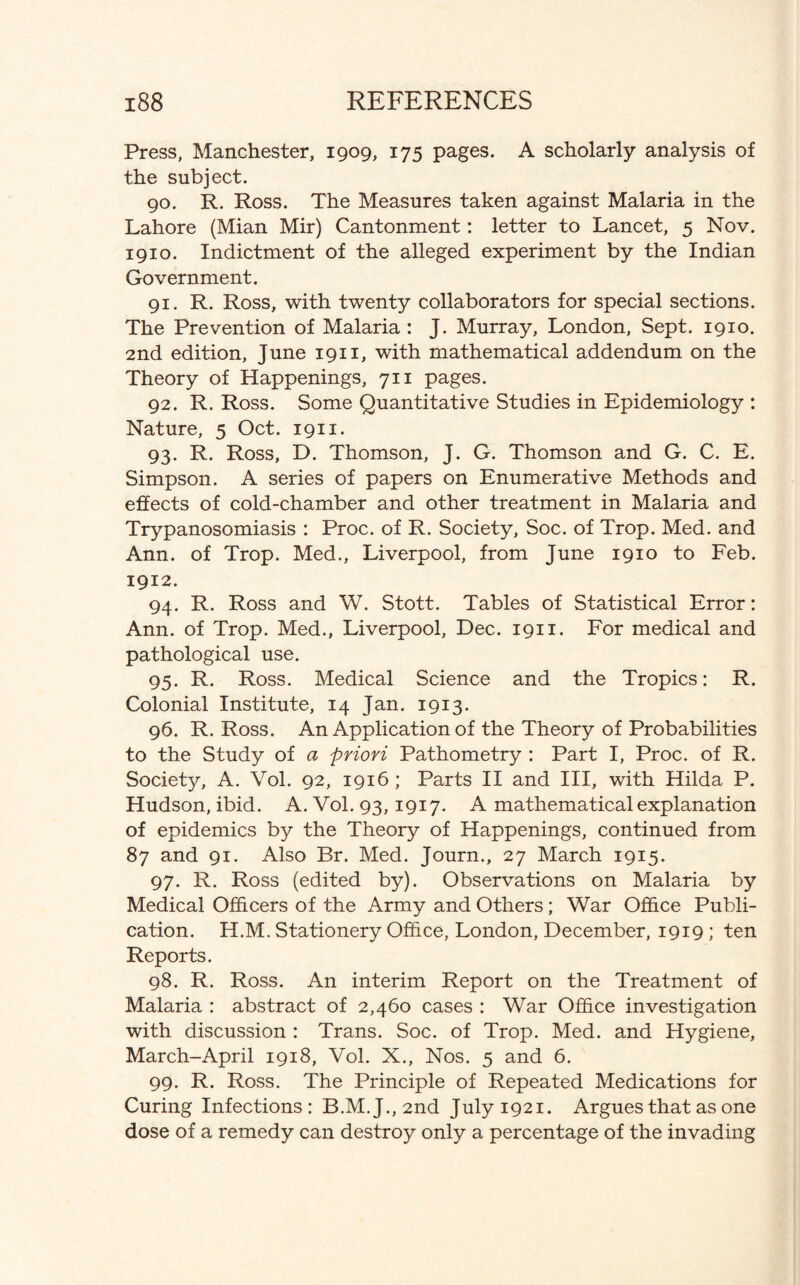 Press, Manchester, 1909, 175 pages. A scholarly analysis of the subject. 90. R. Ross. The Measures taken against Malaria in the Lahore (Mian Mir) Cantonment: letter to Lancet, 5 Nov. 1910. Indictment of the alleged experiment by the Indian Government. 91. R. Ross, with twenty collaborators for special sections. The Prevention of Malaria : J. Murray, London, Sept. 1910. 2nd edition, June 1911, with mathematical addendum on the Theory of Happenings, 711 pages. 92. R. Ross. Some Quantitative Studies in Epidemiology : Nature, 5 Oct. 1911. 93. R. Ross, D. Thomson, J. G. Thomson and G. C. E. Simpson. A series of papers on Enumerative Methods and effects of cold-chamber and other treatment in Malaria and Trypanosomiasis : Proc. of R. Society, Soc. of Trop. Med. and Ann. of Trop. Med., Liverpool, from June 1910 to Feb. 1912. 94. R. Ross and W. Stott. Tables of Statistical Error: Ann. of Trop. Med., Liverpool, Dec. 1911. For medical and pathological use. 95. R. Ross. Medical Science and the Tropics: R. Colonial Institute, 14 Jan. 1913. 96. R. Ross. An Application of the Theory of Probabilities to the Study of a priori Pathometry : Part I, Proc. of R. Society, A. Vol. 92, 1916; Parts II and III, with Hilda P. Hudson, ibid. A. Vol. 93, 1917. A mathematical explanation of epidemics by the Theory of Happenings, continued from 87 and 91. Also Br. Med. Journ., 27 March 1915. 97. R. Ross (edited by). Observations on Malaria by Medical Officers of the Army and Others; War Office Publi¬ cation. H.M. Stationery Office, London, December, 1919 ; ten Reports. 98. R. Ross. An interim Report on the Treatment of Malaria : abstract of 2,460 cases : War Office investigation with discussion : Trans. Soc. of Trop. Med. and Hygiene, March-April 1918, Vol. X., Nos. 5 and 6. 99. R. Ross. The Principle of Repeated Medications for Curing Infections: B.M. J., 2nd July 1921. Argues that as one dose of a remedy can destroy only a percentage of the invading