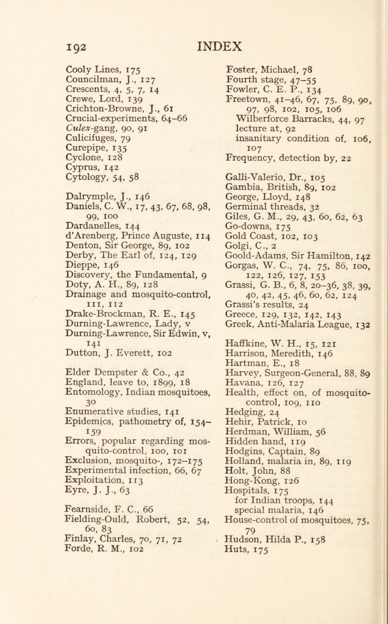 Cooly Lines, 175 Councilman, J., 127 Crescents, 4, 5, 7, 14 Crewe, Lord, 139 Crichton-Browne, J., 61 Crucial-experiments, 64-66 Culex-gang, 90, 91 Culicifuges, 79 Curepipe, 135 Cyclone, 128 Cyprus, 142 Cytology, 54, 58 Dalrymple, J., 146 Daniels, C. W., 17, 43, 67, 68, 98, 99, 100 Dardanelles, 144 d’Arenberg, Prince Auguste, 114 Denton, Sir George, 89, 102 Derby, The Earl of, 124, 129 Dieppe, 146 Discovery, the Fundamental, 9 Doty, A. H., 89, 128 Drainage and mosquito-control, hi, 112 Drake-Brockman, R. E., 145 Durning-Lawrence, Lady, v Durning-Lawrence, Sir Edwin, v, 141 Dutton, J. Everett, 102 Elder Dempster & Co., 42 England, leave to, 1899, 18 Entomology, Indian mosquitoes, 30 Enumerative studies, 141 Epidemics, pathometry of, 154- 159 Errors, popular regarding mos¬ quito-control, 100, 101 Exclusion, mosquito-, 172-175 Experimental infection, 66, 67 Exploitation, 113 Eyre, J. J., 63 Fearnside, F. C., 66 Fielding-Ould, Robert, 52, 54, 60, 83 Finlay, Charles, 70, 71, 72 Forde, R. M., 102 Foster, Michael, 78 Fourth stage, 47-55 Fowler, C. E. P., 134 Freetown, 41-46, 67, 75, 89, 90, 97, 98, 102, 105, 106 Wilberforce Barracks, 44, 97 lecture at, 92 insanitary condition of, 106, 107 Frequency, detection by, 22 Galli-Valerio, Dr., 105 Gambia, British, 89, 102 George, Lloyd, 148 Germinal threads, 32 Giles, G. M., 29, 43, 60, 62, 63 Go-downs, 175 Gold Coast, 102, 103 Golgi, C., 2 Goold-Adams, Sir Hamilton, 142 Gorgas, W. C., 74, 75, 86, 100, 122, 126, 127, 153 Grassi, G. B., 6, 8, 20-36, 38, 39, 40, 42, 45, 46, 60, 62, 124 Grassi’s results, 24 Greece, 129, 132, 142, 143 Greek, Anti-Malaria League, 132 Haffkine, W. H., 15, 121 Harrison, Meredith, 146 Hartman, E., 18 Harvey, Surgeon-General, 88, 89 Havana, 126, 127 Health, effect on, of mosquito- control, 109, no Hedging, 24 Hehir, Patrick, 10 Herdman, William, 56 Hidden hand, 119 Hodgins, Captain, 89 Holland, malaria in, 89, 119 Holt, John, 88 Hong-Kong, 126 Hospitals, 175 for Indian troops, 144 special malaria, 146 House-control of mosquitoes, 75, 79 Hudson, Hilda P., 158 Huts, 175