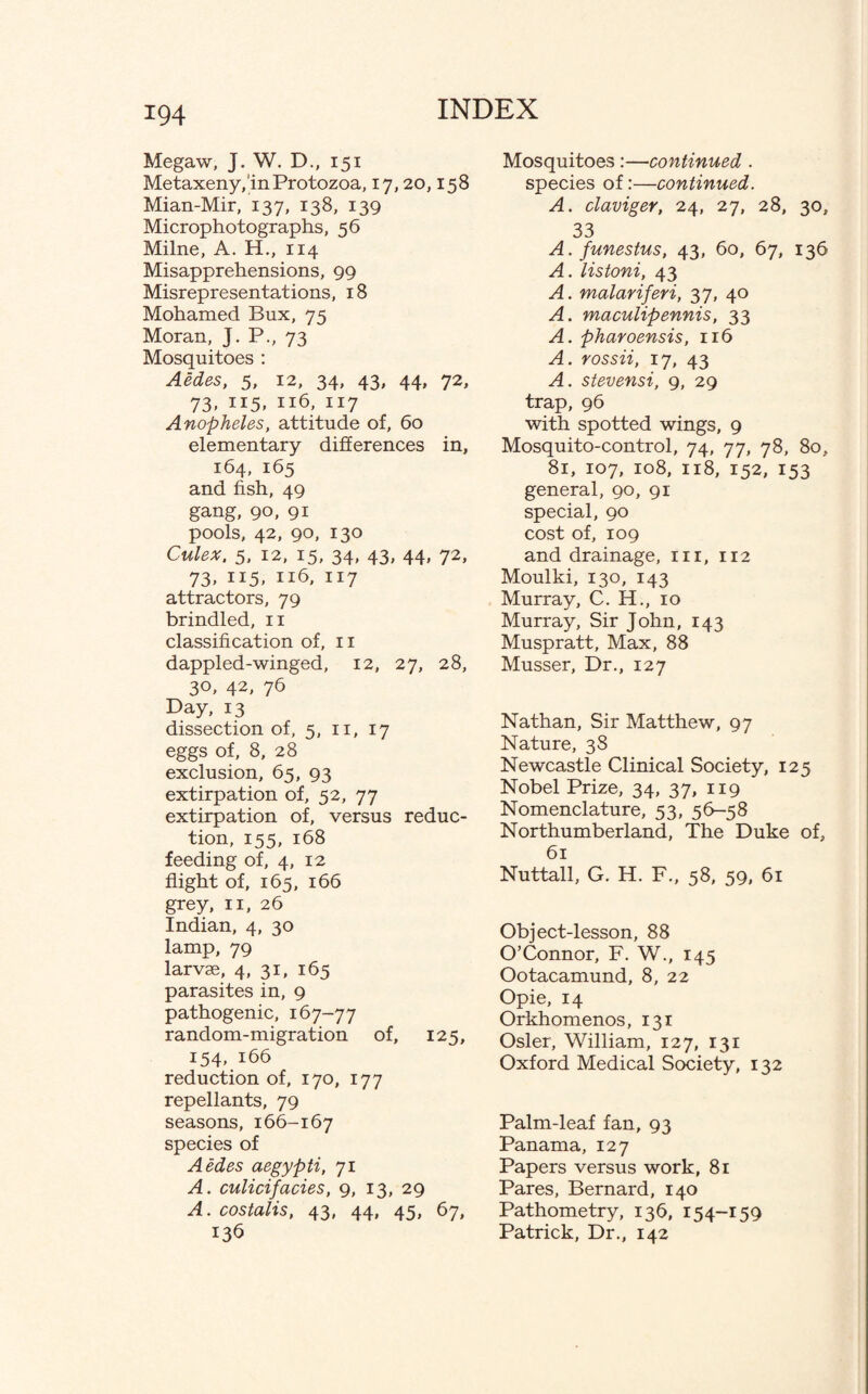 Megaw, J. W. D., 151 Metaxeny, in Protozoa, 17,20,158 Mian-Mir, 137, 138, 139 Microphotographs, 56 Milne, A. H., 114 Misapprehensions, 99 Misrepresentations, 18 Mohamed Bux, 75 Moran, J. P., 73 Mosquitoes : Aedes, 5, 12, 34, 43, 44, 72, 73, 115, 116, 117 Anopheles, attitude of, 60 elementary differences in, 164, 165 and fish, 49 gang, 90, 91 pools, 42, 90, 130 Culex, 5, 12, 15, 34, 43, 44, 72, 73, 115. 117 attractors, 79 brindled, 11 classification of, 11 dappled-winged, 12, 27, 28, 3°> 42, 76 Day, 13 dissection of, 5, n, 17 eggs of, 8, 28 exclusion, 65, 93 extirpation of, 52, 77 extirpation of, versus reduc¬ tion, 155, 168 feeding of, 4, 12 flight of, 165, 166 grey, n, 26 Indian, 4, 30 lamp, 79 larvae, 4, 31, 165 parasites in, 9 pathogenic, 167-77 random-migration of, 125, 154, 166 reduction of, 170, 177 repellants, 79 seasons, 166-167 species of Aedes aegypti, 71 A. culicifacies, 9, 13, 29 A.costalis, 43, 44, 45, 67, 136 Mosquitoes :—continued . species of:—continued. A. claviger, 24, 27, 28, 30, 33 A. funestus, 43, 60, 67, 136 A. listoni, 43 A. malariferi, 37, 40 A. maculipennis, 33 A. pharoensis, 116 A. rossii, 17, 43 A. stevensi, 9, 29 trap, 96 with spotted wings, 9 Mosquito-control, 74, 77, 78, 80, 81, 107, 108, 118, 152, 153 general, 90, 91 special, 90 cost of, 109 and drainage, m, 112 Moulki, 130, 143 Murray, C. H., 10 Murray, Sir John, 143 Muspratt, Max, 88 Musser, Dr., 127 Nathan, Sir Matthew, 97 Nature, 38 Newcastle Clinical Society, 125 Nobel Prize, 34, 37, 119 Nomenclature, 53, 56-58 Northumberland, The Duke of, 61 Nuttall, G. H. F., 58, 59, 61 Object-lesson, 88 O’Connor, F. W., 145 Ootacamund, 8, 22 Opie, 14 Orkhomenos, 131 Osier, William, 127, 131 Oxford Medical Society, 132 Palm-leaf fan, 93 Panama, 127 Papers versus work, 81 Pares, Bernard, 140 Pathometry, 136, 154-159 Patrick, Dr., 142