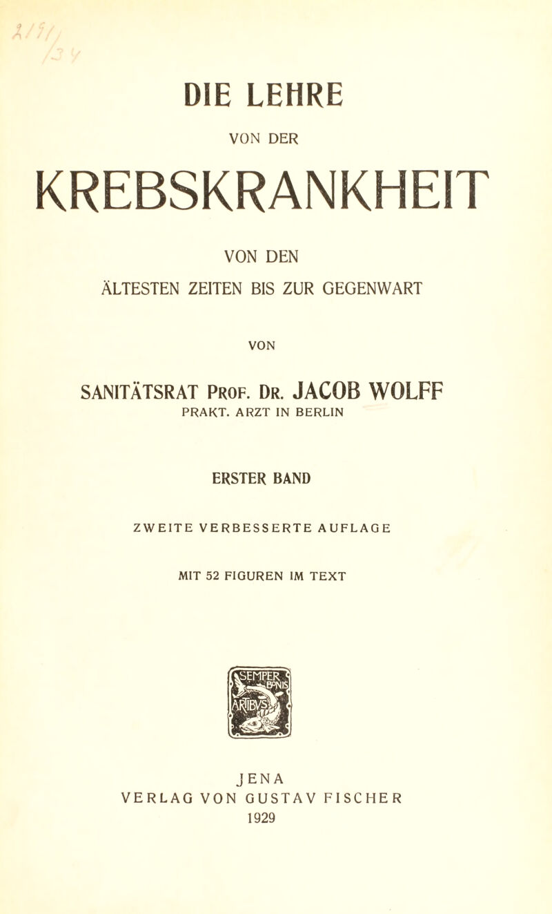 DIE LEHRE VON DER KREBSKRANKHEIT VON DEN ÄLTESTEN ZEITEN BIS ZUR GEGENWART VON SANITÄTSRAT Prof. Dr. JACOB WOIFF PRAKT. ARZT IN BERLIN ERSTER BAND ZWEITE VERBESSERTE AUFLAGE MIT 52 FIGUREN IM TEXT JENA VERLAG VON GUSTAV FISCHER 1929