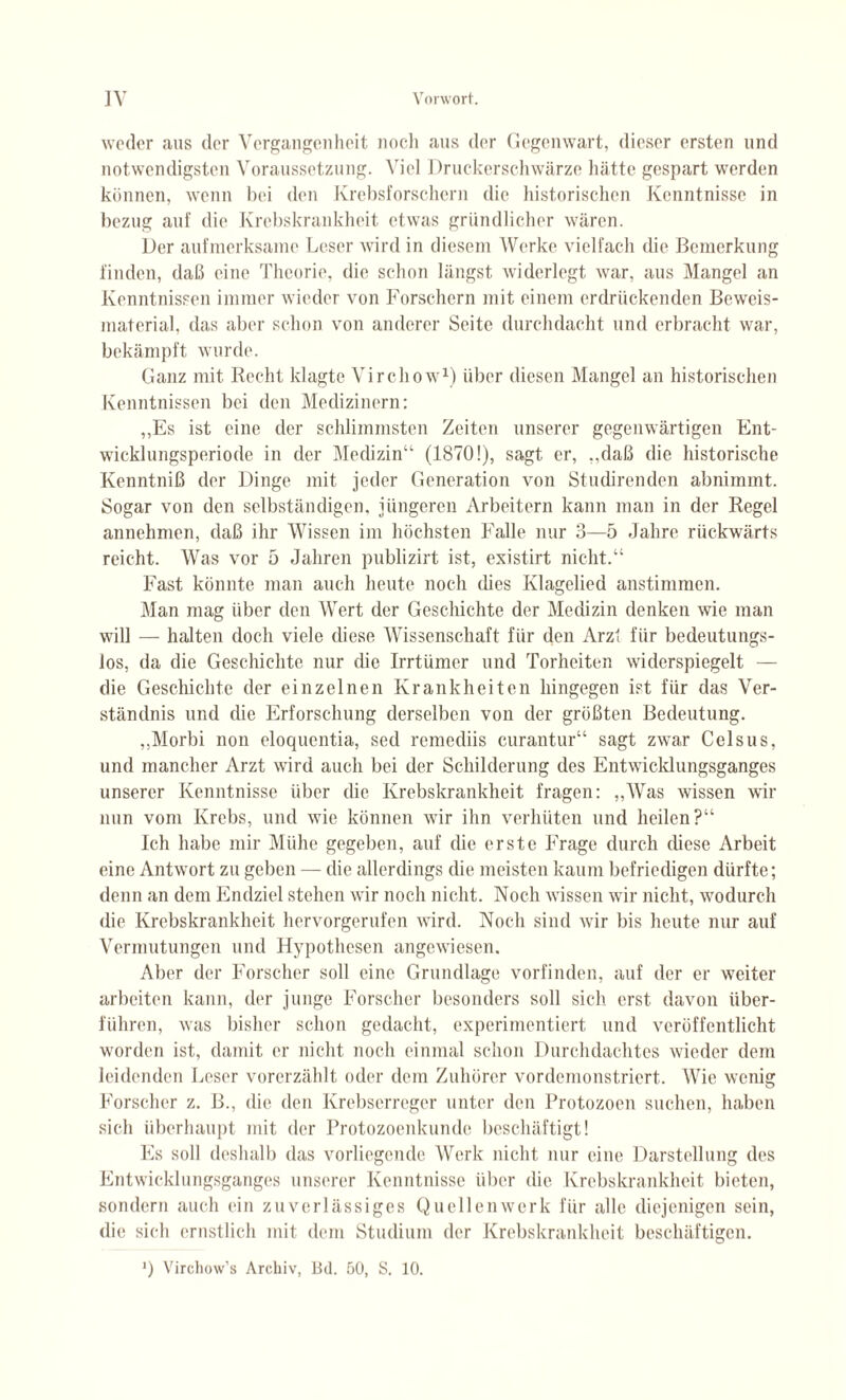 weder «aus der Vergangenheit noch «aus der Gegenwart, dieser ersten und notwendigsten Voraussetzung. Viel Druckerschwärze hätte gespart werden können, wenn hei den Krebsforschern die historischen Kenntnisse in bezug auf die Krebskrankheit etwas gründlicher wären. Der aufmerksame Leser wird in diesem Werke vielfach die Bemerkung finden, daß eine Theorie, die schon längst widerlegt w«ar, aus M«angel an Kenntnissen immer wieder von Forschern mit einem erdrückenden Beweis- material, das aber schon von anderer Seite durchdacht und erbracht war, bekämpft wurde. Ganz mit Recht klagte Virchow1) über diesen Mangel an historischen Kenntnissen bei den Medizinern: ,,Es ist eine der schlimmsten Zeiten unserer gegenwärtigen Ent¬ wicklungsperiode in der Medizin“ (1870!), sagt er, ,,daß die historische Kenntniß der Dinge mit jeder Generation von Studirenden abnimmt. Sogar von den selbständigen, jüngeren Arbeitern kann man in der Regel annehmen, daß ihr Wissen im höchsten Falle nur 3—5 Jahre rückwärts reicht. Was vor 5 Jahren publizirt ist, existirt nicht.“ Fast könnte man auch heute noch dies Klagelied anstimmen. Man mag über den Wert der Geschichte der Medizin denken wie man will — halten doch viele diese Wissenschaft für den Arzt für bedeutungs¬ los, da die Geschichte nur die Irrtümer und Torheiten widerspiegelt — die Geschichte der einzelnen Krankheiten hingegen ist für das Ver¬ ständnis und die Erforschung derselben von der grüßten Bedeutung. ,,Morbi non eloquentia, sed remediis curantur“ sagt zwar Celsus, und mancher Arzt wird auch bei der Schilderung des Entwicklungsganges unserer Kenntnisse über die Krebskrankheit fragen: „Was wissen wir nun vom Krebs, und wie können wir ihn verhüten und heilen?“ Ich habe mir Mühe gegeben, auf die erste Frage durch diese Arbeit eine Antwort zu geben — die allerdings die meisten kaum befriedigen dürfte; denn «an dem Endziel stehen wir noch nicht. Noch wissen wir nicht, wodurch die Krebskrankheit hervorgerufen wird. Noch sind wir bis heute nur auf Vermutungen und Hypothesen angewiesen. Aber der Forscher soll eine Grundlage vorfinden, auf der er weiter arbeiten kann, der junge Forscher besonders soll sich erst davon über¬ führen, was bisher schon gedacht, experimentiert und veröffentlicht worden ist, damit er nicht noch einmal schon Durchdachtes wieder dem leidenden Leser vorerzählt oder dem Zuhörer vordemonstriert. Wie wenig Forscher z. B., die den Krebserreger unter den Protozoen suchen, haben sich überhaupt mit der Protozoenkunde beschäftigt! Es soll deshalb d«as vorliegende Werk nicht nur eine Darstellung des Entwicklungsganges unserer Kenntnisse über die Krebskrankheit bieten, sondern auch ein zuverlässiges Quellenwerk für alle diejenigen sein, die sich ernstlich mit dem Studium der Krebskrankheit beschäftigen. *) Virchow’s Archiv, Bd. 50, S. 10.