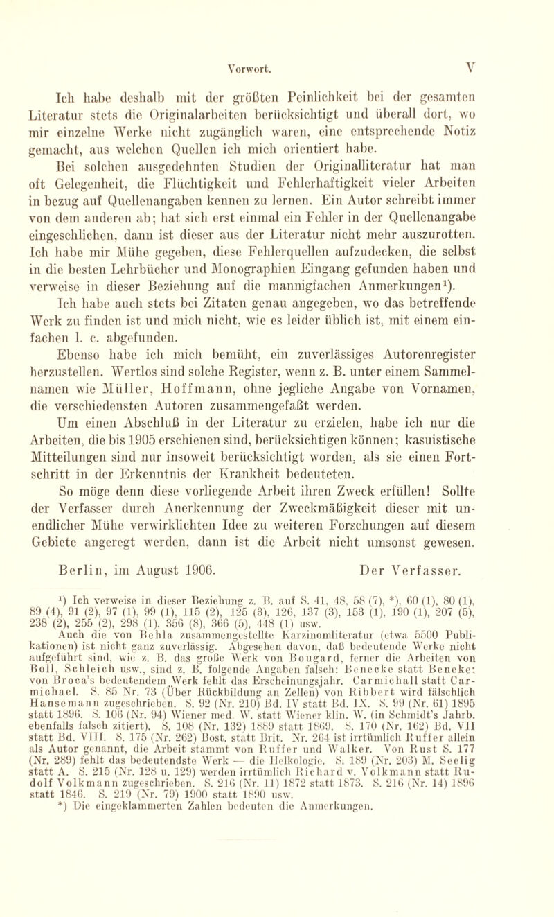 Ich habe deshalb mit der größten Peinlichkeit bei der gesamten Literatur stets die Originalarbeitcn berücksichtigt und überall dort, wo mir einzelne Werke nicht zugänglich waren, eine entsprechende Notiz gemacht, aus welchen Quellen ich mich orientiert habe. Bei solchen ausgedehnten Studien der Originalliteratur hat man oft Gelegenheit, die Flüchtigkeit und Fehlerhaftigkeit vieler Arbeiten in bezug auf Quellenangaben kennen zu lernen. Ein Autor schreibt immer von dem anderen ab; hat sich erst einmal ein Fehler in der Quellenangabe eingeschlichen, dann ist dieser aus der Literatur nicht mehr auszurotten. Ich habe mir Mühe gegeben, diese Fehlerquellen aufzudecken, (he selbst in die besten Lehrbücher und Monographien Eingang gefunden haben und verweise in dieser Beziehung auf die mannigfachen Anmerkungen1). Ich habe auch stets bei Zitaten genau angegeben, wo das betreffende Werk zu finden ist und mich nicht, wie es leider üblich ist. mit einem ein¬ fachen 1. c. abgefunden. Ebenso habe ich mich bemüht, ein zuverlässiges Autorenregister herzustellen. Wertlos sind solche Register, wenn z. B. unter einem Sammel¬ namen wie Müller, Hoff mann, ohne jegliche Angabe von Vornamen, die verschiedensten Autoren zusammengefaßt werden. Um einen Abschluß in der Literatur zu erzielen, habe ich nur die Arbeiten, ehe bis 1905 erschienen sind, berücksichtigen können; kasuistische Mitteilungen sind nur insoweit berücksichtigt worden, als sic einen Fort¬ schritt in der Erkenntnis der Krankheit bedeuteten. So möge denn diese vorliegende Arbeit ihren Zweck erfüllen! Sollte der Verfasser durch Anerkennung der Zweckmäßigkeit dieser mit un¬ endlicher Mühe verwirklichten Idee zu weiteren Forschungen auf diesem Gebiete angeregt werden, dann ist die Arbeit nicht umsonst gewesen. Berlin, im August 1900. Der Verfasser. J) Ich verweise in dieser Beziehung z. B. auf 8. 41, 48, 58 (7), *)■ 00 (1), 80 (1), 89 (4), 91 (2), 97 (1). 99 (1), 115 (2), 125 (3). 126, 137 (3), 153 (1), 190 (1), 207 (5), 238 (2), 255 (2), 298 (1), 356 (8), 366 (5), 448 (1) usw. Auch die von Behla zusammengestellte Karzinomliteratur (etwa 5500 Publi¬ kationen) ist nicht ganz zuverlässig. Abgesehen davon, daß bedeutende Werke nicht aufgeführt sind, wie z. B. das große Werk von Bougard, ferner die Arbeiten von Boll, Schleich usw., sind z. B. folgende Angaben falsch: Benecke statt Beneke; von Broca’s bedeutendem Werk fehlt das Erscheinungsjahr. Carmichall statt Car¬ michael. S. 85 Nr. 73 (Über Rückbildung an Zellen) von Ribbert wird fälschlich Hanse mann zugeschrieben. S. 92 (Nr. 210) Bd. IV statt Bd. IN. 8. 99 (Nr. 61) 1895 statt 1896. S. 106 (Nr. 94) Wiener med W. statt Wiener klin. W. (in Schmidt’s Jahrb. ebenfalls falsch zitiert). S. 108 (Nr. 132) 1889 statt 1869. S. 170 (Nr. 162) Bd. VII statt Bd. VIII. S. 175 (Nr. 262) Bost, statt Brit. Nr. 264 ist irrtümlich Ruff er allein als Autor genannt, die Arbeit stammt von Ruffer und Walker. Von Rust S. 177 (Nr. 289) fehlt das bedeutendste Werk — die Helkologie. S. 189 (Nr. 203) M. Seelig statt A. S. 215 (Nr. 128 u. 129) werden irrtümlich Richard v. Volkmann statt Ru¬ dolf Volkmann zugeschrieben. S. 216 (Nr. 11) 1872 statt 1873. 8. 216 (Nr. 14) 1896 statt 1846. S. 219 (Nr. 79) 1900 statt 1890 usw. *) l)ic eingeklammerten Zahlen bedeuten die Anmerkungen.