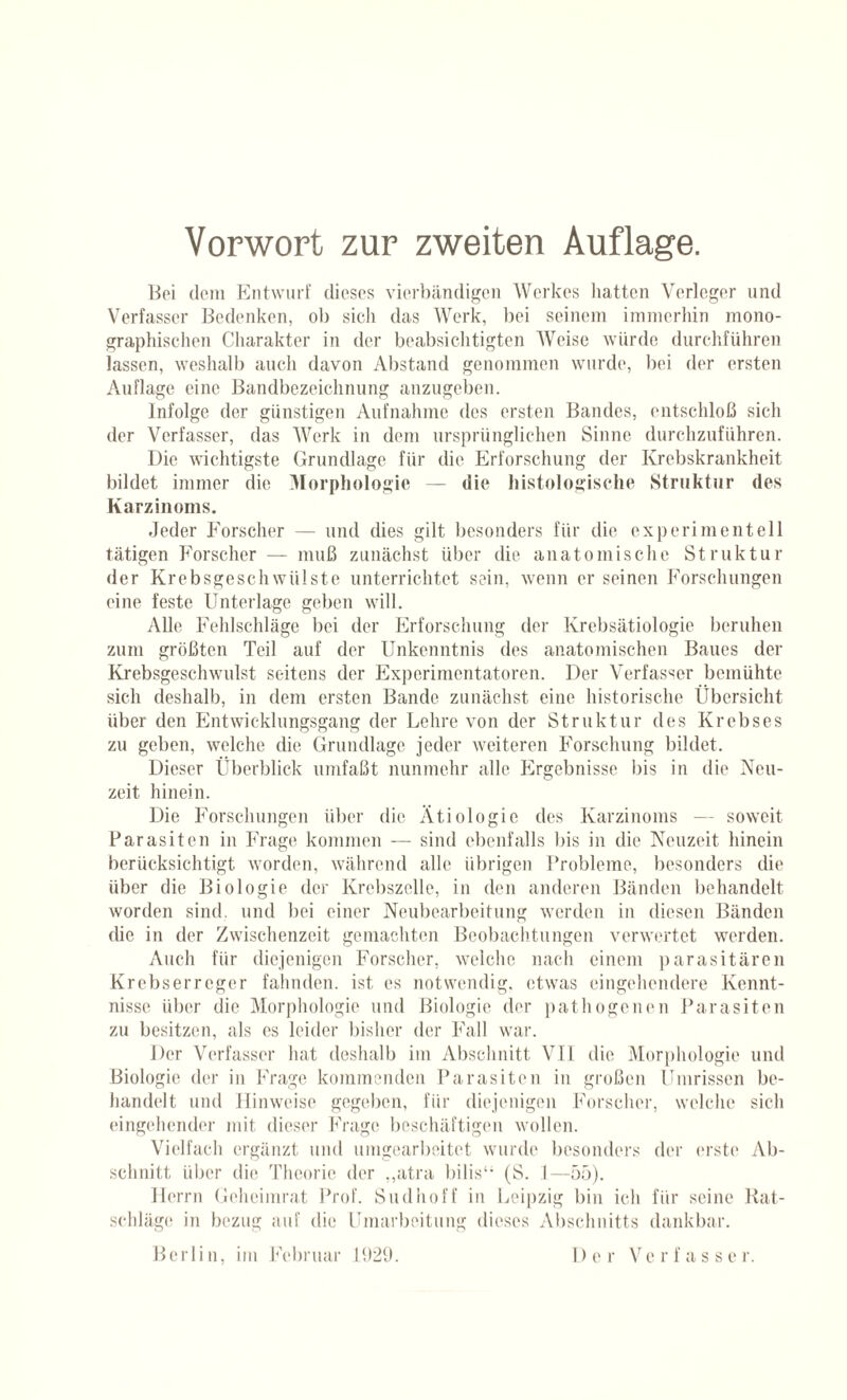 Bei dem Entwurf dieses vierbändigen Werkes hatten Verleger und Verfasser Bedenken, ob sich das Werk, bei seinem immerhin mono¬ graphischen Charakter in der beabsichtigten Weise würde durchführen lassen, weshalb auch davon Abstand genommen wurde, bei der ersten Auflage eine Bandbezeichnung anzugeben. Infolge der günstigen Aufnahme des ersten Bandes, entschloß sich der Verfasser, das Werk in dem ursprünglichen Sinne durchzuführen. Die wichtigste Grundlage für die Erforschung der Krebskrankheit bildet immer die Morphologie — die histologische Struktur des Karzinoms. Jeder Forscher — und dies gilt besonders für die experimentell tätigen Forscher — muß zunächst über die anatomische Struktur der Krebsgeschwülste unterrichtet sein, wenn er seinen Forschungen eine feste Unterlage geben will. Alle Fehlschläge bei der Erforschung der Krebsätiologie beruhen zum größten Teil auf der Unkenntnis des anatomischen Baues der Krebsgeschwulst seitens der Experimentatoren. Der Verfasser bemühte sich deshalb, in dem ersten Bande zunächst eine historische Übersicht über den Entwicklungsgang der Lehre von der Struktur des Krebses zu geben, welche die Grundlage jeder weiteren Forschung bildet. Dieser Überblick umfaßt nunmehr alle Ergebnisse bis in die Neu- zeit hinein. Die Forschungen über die Ätiologie des Karzinoms — soweit Parasiten in Frage kommen — sind ebenfalls bis in die Neuzeit hinein berücksichtigt worden, während alle übrigen Probleme, besonders die über die Biologie der Krebszelle, in den anderen Bänden behandelt worden sind, und bei einer Neubearbeitung werden in diesen Bänden die in der Zwischenzeit gemachten Beobachtungen verwertet werden. Auch für diejenigen Forscher, welche nach einem parasitären Krebserreger fahnden, ist es notwendig, etwas eingehendere Kennt¬ nisse über die Morphologie und Biologie der pathogenen Parasiten zu besitzen, als es leider bisher der Fall war. Der Verfasser hat deshalb im Abschnitt VII die Morphologie und Biologie der in Frage kommenden Parasiten in großen Ümrissen be¬ handelt und Hinweise gegeben, für diejenigen Forscher, welche sich eingehender mit dieser Frage beschäftigen wollen. Vielfach ergänzt und umgearbeitet wurde besonders der erste Ab¬ schnitt über die Theorie der ,,atra bilis“ (S. 1—55). Herrn Geheimrat Prof. Sudhoff in Leipzig bin ich für seine Rat¬ schläge in bezug auf die Umarbeitung dieses Abschnitts dankbar. Berlin, im Februar 1929. D e r V e r f a s s e r.