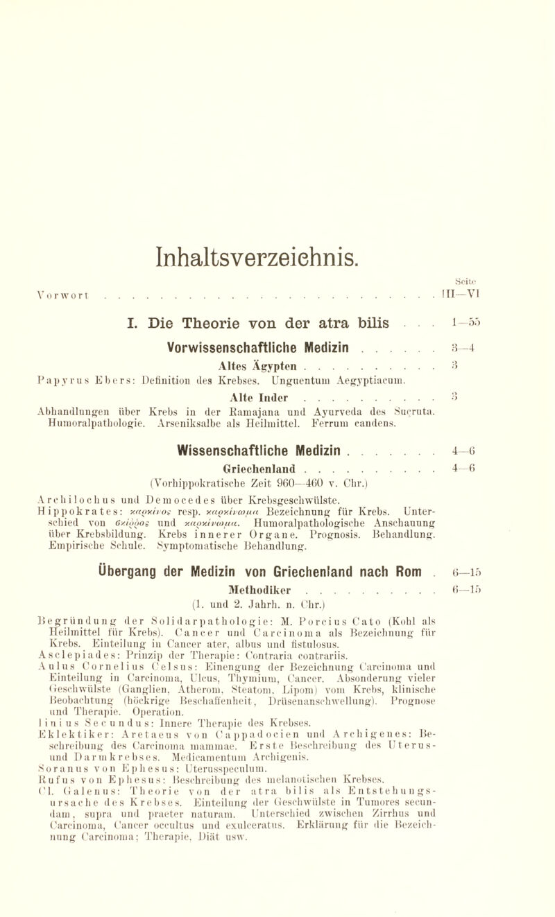 Inhaltsverzeichnis. SfiiU' Vorwort.1 TI—VI I. Die Theorie von der atra bilis 1— Vorwissenschaftliche Medizin.3—4 Altes Ägypten.3 Papyrus Ebers: Definition des Krebses. Unguentum Aegyptiacum. Alte Inder.3 Abhandlungen über Krebs in der Rannyjana und Ayurveda des SuQruta. Humoralpatliologie. Arseniksalbe als Heilmittel. Ferrum eandens. Wissenschaftliche Medizin.4—6 Griechenland.4—6 (Vorhippokratische Zeit 960—460 v. Chr.) Are hi loch us und Democedes über Krebsgeschwülste. Hippokrates: y.noxho^ resp. v.agy.ivwutt Bezeichnung für Krebs. Unter¬ schied von ßy.iöoos und y.aov.ivcofia. Humoralpathologische Anschauung über Krebsbildung. Krebs innerer Organe. Prognosis. Behandlung. Empirische Schule. Symptomatische Behandlung. Übergang der Medizin von Griechenland nach Rom ö—u> Methodiker.6—15 (1. und 2. Jahrh. n. Chr.) Begründung der Solidarpathologie: M. Porcius Cato (Kohl als Heilmittel für Krebs). Cancer und Carcinoma als Bezeichnung für Krebs. Einteilung in Cancer ater, albus und fistulosus. Asclepindes: Prinzip der Therapie: Contraria contrariis. Aulus Cornelius Celsus: Einengung der Bezeichnung Carcinoma und Einteilung in Carcinoma, Ulcus, Tbymium, Cancer. Absonderung vieler Geschwülste (Ganglien, Atherom, Steatom, Lipom) vom Krebs, klinische Beobachtung (höckrige Beschaffenheit, Drüsenanschwellung). Prognose und Therapie. Operation. 1 i n i u s Secundus: Innere Therapie des Krebses. Eklektiker: Aretaeus von Cappadocien und Archigenes: Be¬ schreibung des Carcinoma mammae. Erste Beschreibung des Uterus- und Darmkrebses. Medicamentum Arcliigenis. So ran us von Ephesus: Uterusspeculum. Ruf us von Ephesus: Beschreibung des melanotischen Krebses. CI. Galenus: Theorie von der atra bilis als Entstehungs¬ ursache des Krebses. Einteilung der Geschwülste in Tumores secun- dam, supra und praeter naturam. Unterschied zwischen Zirrhus und Carcinoma, Cancer occultus und exulceratus. Erklärung für die Bezeich¬ nung Carcinoma; Therapie, Diät usw.
