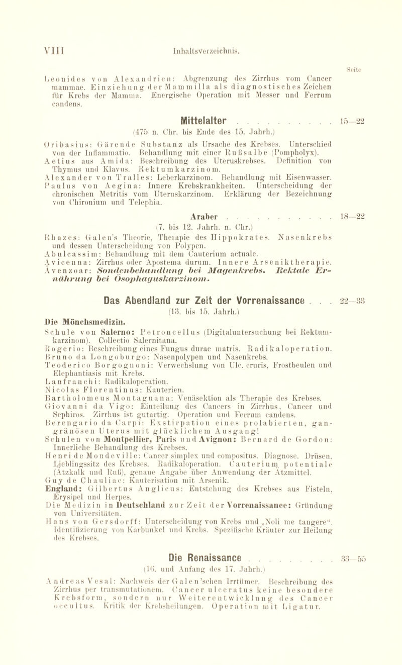 Seite Leoni des von Alexandrien: Abgrenzung des Zirrhus vom Cancer inammae. Einziehung der !\1 ammi 11 a als diagnostisches Zeichen für Krebs der Mamma. Energische Operation mit Messer und Ferrum candens. Mittelalter.15—22 (475 n. Clir. bis Ende des 15. Jahrh.) Oribasins: Gärende Substanz als Ursache des Krebses. Unterschied von der Inflammatio. Behandlung mit einer Rußsalbe (Pompholyx). Aetius aus Amida: Beschreibung des Uteruskrebses. Definition von Thymus und Klavus. Rektumkarzinom. Alexander von Tralles: Leberkarzinom. Behandlung mit Eisenwasser. Paulus von Aegina: Innere Krebskrankheiten. Unterscheidung der chronischen Metritis vom Uteruskarzinom. Erklärung der Bezeichnung von (’hironium und Telephia. Araber.18—22 (7. bis 12. Jahrh. n. Uhr.) Rhazes: Galen's Theorie, Theiapie des Hip pok rat es. Nasen krebs und dessen Unterscheidung von Polypen. Abulcassim: Behandlung mit dem Cauterium actuale. Avicenna: Zirrhus oder Apostema durum. Innere Arseniktherapie. Ävenzoar: Sondenbehandlung bei Magenkrebs. Rektale Er¬ nährung bei Ösophaguskarzinom. Das Abendland zur Zeit der Vorrenaissance . . 22—83 (18. bis 15. Jahrh.) Die Mönchsmedizin. Schule von Salerno: Petroncellus (Digitaluntersuchung hei Rektum¬ karzinom). Colleetio Salernitana. R.ogerio: Beschreibung eines Fungus durae matris. Radikaloperation. Bruno da Longoburgo: Nasenpolypen und Nasenkrebs. Teoderico Borgognoni: Verwechslung von Ulc. cruris, Frostbeulen und Elephantiasis mit Krebs. L a n f r a n e h i: Radikaloperation. Nicolas Florentinus: Kauterien. Bartholom eus Montagnana: Venäsektion als Therapie des Krebses. Giovanni da Vigo: Einteilung des Cancers in Zirrhus, Cancer und Sephiros. Zirrhus ist gutartig. Operation und Ferrum candens. Berengario da Carpi: Exstirpation eines prolabierten, gan¬ gränösen Uterus mit glücklichem Ausgang! Schulen von Montpellier, Paris und Avignon: Bernard de Gordon: Innerliche Behandlung des Krebses. Henri de Mondeville: Cancer simplex und compositus. Diagnose. Drüsen. Lieblingssitz des Krebses. Radikaloperation. Cauterium potentiale (Atzkalk und Ruß), genaue Angabe über Anwendung der Ätzmittel. (iuy de Chauliac: Kauterisation mit Arsenik. England: Gilhertus Anglicus: Entstehung des Krebses aus Fisteln, Erysipel und Herpes. Hie M edizi n i n Deutschland zurZeit der Vorrenaissance: Gründung von Universitäten. Hans von Gersdorff: Unterscheidung von Krebs und „Noli me tangere“. Identifizierung von Karbunkel und Krebs. Spezifische Kräuter zur Heilung des Krebses. Die Renaissance .88 55 (IG. und Anfang des 17. Jahrh.) A ndreas Vesal: Nachweis der Galen'sehen lrrtümer. Beschreibung des Zirrhus per transmutationem. Cancer ulceratus keine besondere Krebsform, sondern nur Weiterentwicklung des Cancer occultus. Kritik der Krebsheilungen. Operation mit Ligatur.
