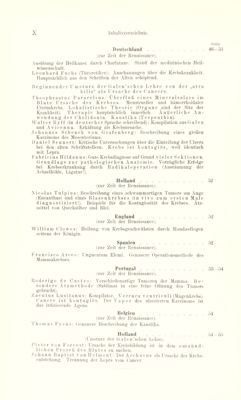 Deutschland. (zur Zeit der Renaissance). Ausübung der Heilkunst durch Charlatane. Stand der medizinischen Heil¬ wissenschaft. Leonhard Fuchs (Theoretiker): Anschauungen über die Krebskrankheit. Hauptsächlich aus den Schriften der Alten schöpfend. Beginnender Umsturz derGalen’schen Lehre von der „atra bilis“ als Ursache des Cancers. Theophrastus Paracelsus: Überfluß eines Mineralsalzes im Blute Ursache des Krebses. Menstrueller und hämorrhoidaler Uteruskrebs. Lokalistisclie Theorie (Organe.sind der Sitz der Krankheit). Therapie hauptsächlich innerlich. Äußerliche An¬ wendung der Ch e 1 i donia. K austi k a (Te r pen thi n). W a 11 e r R y f f (in deutscher Sprache schreibend): Kompilation aus G a 1 e n und Avicenna. Erkältung als Krebsursache. Johannes Scheuck von Grafenberg: Beschreibung eines großen Karzinoms des Mesenteriums. Daniel Sennert: Kritische Untersuchungen über die Einteilung der Ulzera bei den alten Schriftstellern. Krebs ist kontagiös, weil identisch mit Lepra. Fabri ci us Hildanus: Gute Krebsdiagnose auf Grund vieler Sektionen. Grundlage zur pathologischen Anatomie. Vorzügliche Erfolge Lei Krebserkrankung durch Radikaloperatiou (Ausräumung der Achselhöhle, Ligatur!). Holland. (zur Zeit der Renaissance). .Nicolas Tulpius: Beschreibung eines schwamm artigen Tumors am Auge (Eucanthus) und eines Blasenkrebses (in vivo zum ersten Male diagnostiziert!). Beispiele für die Kontagiosität des Krebses. Ätz¬ mittel von Quecksilber und Blei. England. (zur Zeit der Renaissance). William Clo wes: Heilung von Krebsgeschwülsten durch Handauflegen seitens der Königin. Spanien. (zur Zeit der Renaissance). Francisco Arcen: Unguentum Elerni. Genauere Operationsmethode des Mam makrebses. Portugal. (zur Zeit der Renaissance). Roderigo de Castro: Verschiedenartige Tumoren der Mamma. Be¬ sondere Ätzmethode (Sublimat in eine feine Öffnung des Tumors gebracht). Zacutus Lusitanus: Kompilator. Verruca ventricu 1 i (Magenkrebs). Cancer ist kontagiös. DerVapor des ulzerierteu Karzinoms ist das infizierende Agens. Belgien. (zur Zeit der Renaissance). Thomas Fvens: Genauere Beschreibung der Kaustika. Holland . (Umsturz der Galen’schen Lehre). Bieter von Foreest: Ursache der Krebsbildung ist in dem entzünd¬ lichen Prozeß des Blutes zu suchen. • I oh an n Baptist v an 11 e 1 m on t: Der A rch aeus als 1 rauche der Krebs¬ entstehung. Trennung der Lepra vom Cancer. Seite 46—51 52 52 52 53- 54 54 54 55