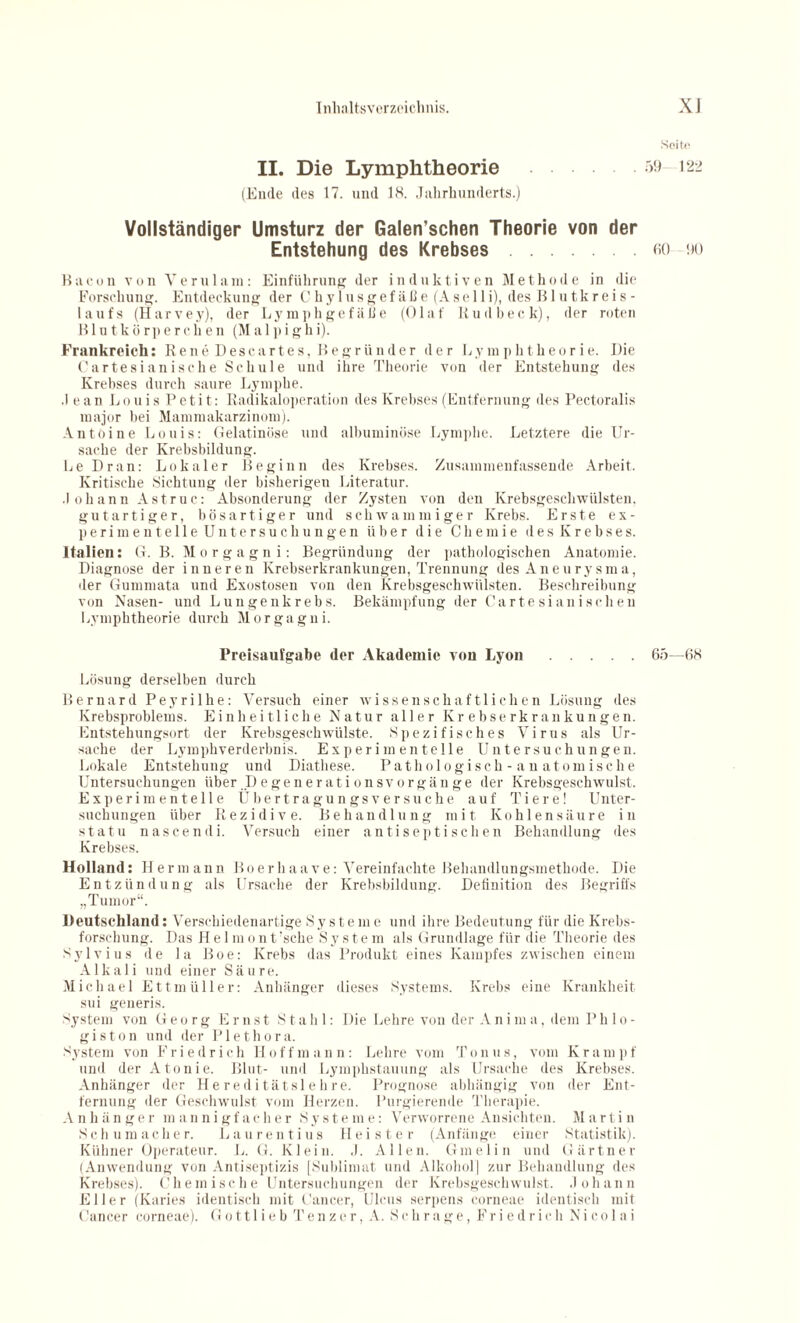 Seite II. Die Lymphtheorie 59 122 (Ende des 17. und 18. Jahrhunderts.) Vollständiger Umsturz der Galen’schen Theorie von der Entstehung des Krebses.eo 90 Bacon von Yerulam: Einführung der induktiven Methode in die Forschung. Entdeckung der Chylusgefäße (A s e 11 i), des Blutkreis¬ laufs (Harvey), der Lymphgefäße (Olaf Rudbeck), der roten Blutkörperchen (Ma 1 pighi). Frankreich: Rene Descartes, Begründer der Lymphtheorie. Die Cartesianisehe Schule und ihre Theorie von der Entstehung des Krebses durch saure Lymphe. .1 ean Louis Petit: Radikaloperation des Krebses (Entfernung des Pectoralis major bei Mammakarzinom). Antoine Louis: Gelatinöse und albuminöse Lymphe. Letztere die Ur¬ sache der Krebsbildung. Le Dran: Lokaler Beginn des Krebses. Zusammenfassende Arbeit. Kritische Sichtung der bisherigen Literatur. Johann Astruc: Absonderung der Zysten von den Krebsgeschwülsten, gutartiger, bösartiger und schwammiger Krebs. Erste ex¬ perimentelle Untersuchungen über die Chemie des Krebses. Italien: G. B. Morgagni: Begründung der pathologischen Anatomie. Diagnose der inneren Krebserkrankungen, Trennung des Aneurysma, der Gummata und Exostosen von den Krebsgeschwülsten. Beschreibung von Nasen- und Lungenkrebs. Bekämpfung der Cartesianischen Lymphtheorie durch Morgagni. Preisaufgabe der Akademie von Lyon.65—68 Lösung derselben durch Bernard Peyrilhe: Versuch einer wissenschaftlichen Lösung des Krebsproblems. Einheitliche Natur aller Krebserkrankungen. Entstehungsort der Krebsgeschwülste. Spezifisches Virus als Ur¬ sache der Lymphverderbnis. Experimentelle Untersuchungen. Lokale Entstehung und Diathese. Pathologisch-anatomische Untersuchungen über .Degenerationsvorgänge der Krebsgeschwulst. Experimentelle Üb ertragungsversuche auf Tiere! Unter¬ suchungen über Rezidive. Behandlung mit Kohlensäure in statu nascendi. Versuch einer antiseptischen Behandlung des Krebses. Holland: Hermann Boerhaave: Vereinfachte Behandlungsmethode. Die Entzündung als Ursache der Krebsbildung. Definition des Begriffs „Tumor“. Deutschland: Verschiedenartige Systeme und ihre Bedeutung für die Krebs¬ forschung. Das Helmont’sche System als Grundlage für die Theorie des Sylvius de la Boe: Krebs das Produkt eines Kampfes zwischen einem Alkali und einer Säure. Michael Ettmüller: Anhänger dieses Systems. Krebs eine Krankheit sui generis. System von Georg Ernst Stahl: Die Lehre von der Anima, dem P h 1 o - giston und der Plethora. System von F r i e d r i c h H o f f m a n n : Lehre vom T o n u s, vom K r a m p f und der Atonie. Blut- und Lymphstauung als Ursache des Krebses. Anhänger der Hereditätslebre. Prognose abhängig von der Ent¬ fernung der Geschwulst vom Herzen. Purgierende Therapie. Anhiinger mannigfacher Systeme: Verworrene Ansichten. Martin Schumacher. Laurentius Heister (Anfänge einer Statistik). Kühner Operateur. L. G. Klein. J. Allen. Ginelin und Gärtner (Anwendung von Antiseptizis [Sublimat und Alkohol] zur Behandlung des Krebses). Chemische Untersuchungen der Krebsgeschwulst. Johann Eller (Karies identisch mit Cancer, Ulcus serpens corneae identisch mit