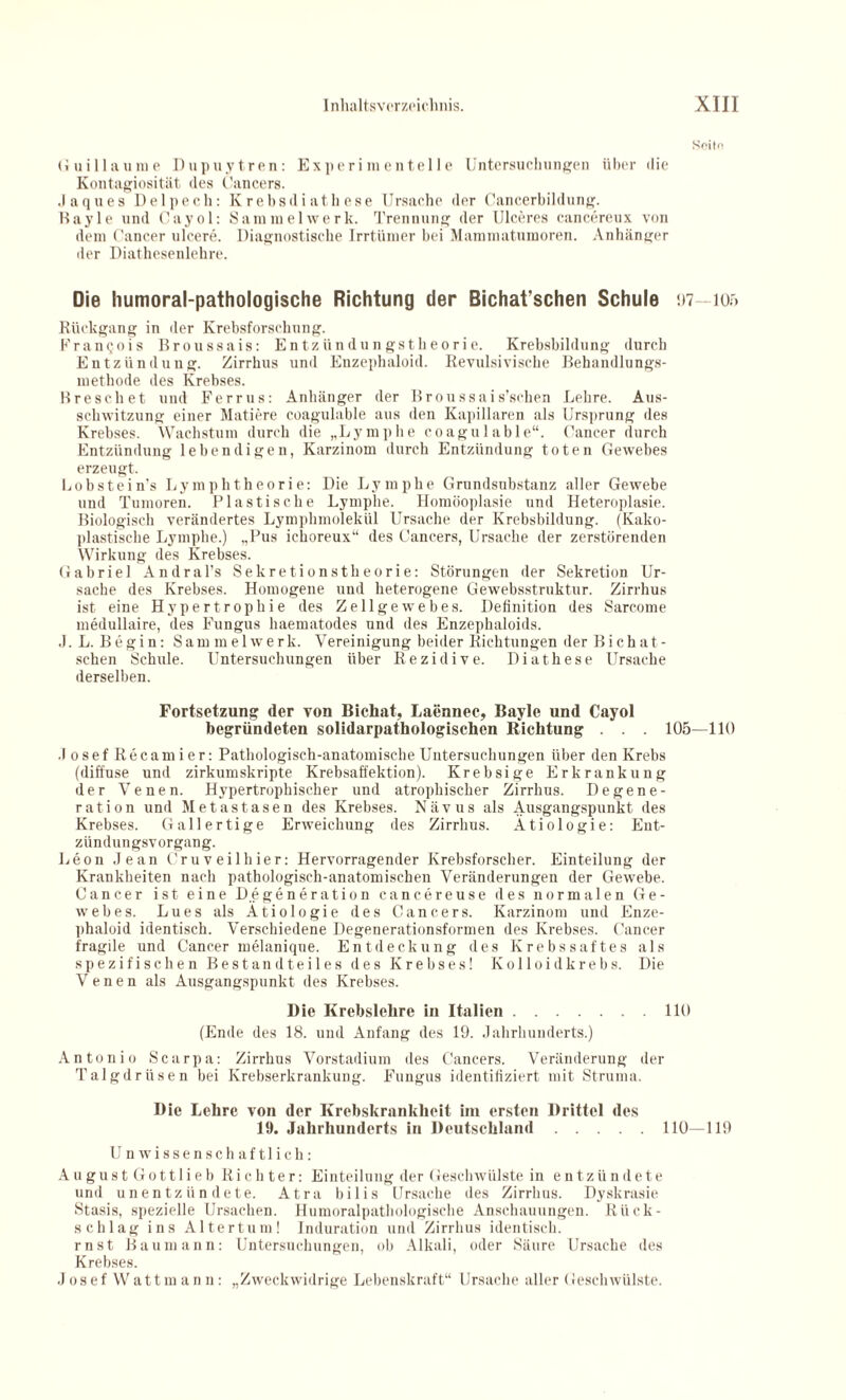 Seite Guillaume Dupuytren: Experimentelle Untersuchungen über die Kontagiosität des Cancers. .laques Delpech: Krebsdiathese Ursache der Cancerbildung. Bayle und Cayol: Sammelwerk. Trennung der Ulceres cancereux von dem Cancer ulcere. Diagnostische Irrtümer bei Mammatumoren. Anhänger der Diathesenlehre. Die humoral-pathologische Richtung der Bichat’schen Schule 97—105 Rückgang in der Krebsforschung. Francois Broussais: Entzündungstheorie. Krebsbildung durch Entzündung. Zirrhus und Enzephaloid. Revulsivische Behandlungs¬ methode des Krebses. Breschet und Ferrus: Anhänger der Broussais’schen Lehre. Aus¬ schwitzung einer Matiere coagulable aus den Kapillaren als Ursprung des Krebses. Wachstum durch die „Lymphe coagulable“. Cancer durch Entzündung lebendigen, Karzinom durch Entzündung toten Gewebes erzeugt. liObstein’s Lymphtheorie: Die Lymphe Grundsnbstanz aller Gewebe und Tumoren. Plastische Lymphe. Homöoplasie und Heteroplasie. Biologisch verändertes Lymphmolekül Ursache der Krebsbildung. (Kako- plastische Lymphe.) „Pus ickoreux“ des Cancers, Ursache der zerstörenden Wirkung des Krebses. Gabriel Andral’s Sekretionstheorie: Störungen der Sekretion Ur¬ sache des Krebses. Homogene und heterogene Gewebsstruktur. Zirrhus ist eine Hypertrophie des Zellgewebes. Definition des Sarc.ome medullaire, des Fungus haematodes und des Enzephaloids. J. L. Begin: Sam melwerk. Vereinigung beider Richtungen der Bich ät¬ schen Schule. Untersuchungen über Rezidive. Diathese Ursache derselben. Fortsetzung der von Bichat, Laennec, Bayle und Cayol begründeten solidarpathologischen Richtung . . . 105—110 Josef Itecamier: Pathologisch-anatomische Untersuchungen über den Krebs (diffuse und zirkumskripte Krebsaffektion). Krebsige Erkrankung der Venen. Hypertrophischer und atrophischer Zirrhus. Degene¬ ration und Metastasen des Krebses. Nävus als Ausgangspunkt des Krebses. Gallertige Erweichung des Zirrhus. Ätiologie: Ent¬ zündungsvorgang. Leon Jean Cruveilhier: Hervorragender Krebsforscher. Einteilung der Krankheiten nach pathologisch-anatomischen Veränderungen der Gewebe. Cancer ist eine Degeneration cancereuse des normalen Ge¬ webes. Lues als Ätiologie des Cancers. Karzinom und Enze¬ phaloid identisch. Verschiedene Degenerationsformen des Krebses. Cancer fragile und Cancer melanique. Entdeckung des Krebssaftes als spezifischen Bestandteiles des Krebses! Kolloidkrebs. Die Venen als Ausgangspunkt des Krebses. Die Krebslehre in Italien.110 (Ende des 18. und Anfang des 19. Jahrhunderts.) Antonio Scarpa: Zirrhus Vorstadium des Cancers. Veränderung der Talgdrüsen bei Krebserkrankung. Fungus identifiziert mit Struma. Die Lehre von der Krebskrankheit im ersten Drittel des 19. Jahrhunderts in Deutschland.110—119 Unwissenschaftlich: August Gottlieb Richter: Einteilung der Geschwülste in entzündete und unentzündete. Atra bilis Ursache des Zirrhus. Dyskrasie Stasis, spezielle Ursachen. Humoralpathologische Anschauungen. Rück¬ schlag ins Altertum! Induration und Zirrhus identisch, rnst Baumann: Untersuchungen, ob Alkali, oder Säure Ursache des Krebses. Josef Wattmann: „Zweckwidrige Lebenskraft“ Ursache aller Geschwülste.