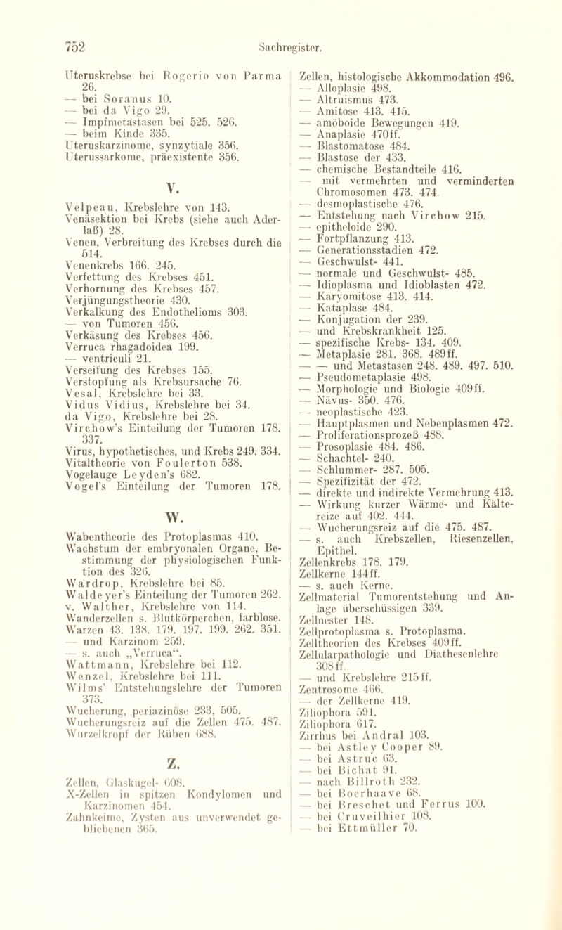 Uteruskrebse bei Rogerio von Parma 26. — bei Soranus 10. — bei da Vigo 29. -— Impfmetastasen bei 525. 526. — beim Kinde 335. Uteruskarzinome, synzytiale 356. Uterussarkome, präexistente 356. Y. Velpeau, Krebslehre von 143. Venäsektion bei Krebs (siehe auch Ader¬ laß) 28. Venen, Verbreitung des Krebses durch die 514. Venenkrebs 166. 245. Verfettung des Krebses 451. Verhornung des Krebses 457. Verjüngungstheorie 430. Verkalkung des Endothelioms 303. — von Tumoren 456. Verkäsung des Krebses 456. Verruca rhagadoidea 199. — ventriculi 21. Verseifung des Krebses 155. Verstopfung als Krebsursache 76. Vesal, Krebslehre bei 33. Vidus Vidius, Krebslehre bei 34. da Vigo, Krebslehre bei 28. Virchow’s Einteilung der Tumoren 178. 337. Virus, hypothetisches, und Krebs 249. 334. Vitaltheorie von Foulerton 538. Vogelauge Leyden’s 682. Vogel’s Einteilung der Tumoren 178. w. Wabentheorie des Protoplasmas 410. Wachstum der embryonalen Organe, Be¬ stimmung der physiologischen Funk¬ tion des 326. Wardrop, Krebslehre bei 85. Walde yer’s Einteilung der Tumoren 262. v. Walther, Krcbslehre von 114. Wanderzellen s. Blutkörperchen, farblose. Warzen 43. 138. 179. 197. 199. 262. 351. — und Karzinom 259. — s. auch „Verruca“. Watt mann, Krebslehre bei 112. Wenzel, Krebslehre bei 111. Wilms’ Entstehungslehre der Tumoren 373. Wucherung, periazinöse 233, 505. Wucherungsreiz auf die Zellen 475. 487. Wurzelkropf der Rüben 688. z. Zellen, Glaskugel- 608. X-Zellen in spitzen Kondylomen und Karzinomen 454. Zahnkeime, Zysten aus unverwendet ge- J Zellen, histologische Akkommodation 496. — Alloplasie 498. — Altruismus 473. — Amitose 413. 415. — amöboide Bewegungen 419. — Anaplasie 470ff. — Blastomatose 484. — Blastose der 433. — chemische Bestandteile 416. — mit vermehrten und verminderten Chromosomen 473. 474. I ■— desmoplastische 476. — Entstehung nach Virchow 215. — epitheloide 290. — Fortpflanzung 413. — Generationsstadien 472. — Geschwulst- 441. — normale und Geschwulst- 485. —- Idioplasma und Idioblasten 472. — Karyomitose 413. 414. — Kataplase 484. — Konjugation der 239. — und Krebskrankheit 125. — spezifische Krebs- 134. 409. — Metaplasie 281. 368. 489 ff. -und Metastasen 248. 489. 497. 510. — Pseudometaplasie 498. — Morphologie und Biologie 409 ff. — Nävus- 350. 476. — neoplastische 423. — Hauptplasmen und Nebenplasmen 472. — Proliferationsprozeß 488. — Prosoplasie 484. 486. — Schachtel- 240. — Schlummer- 287. 505. — Spezifizität der 472. — direkte und indirekte Vermehrung 413. — Wirkung kurzer Wärme- und Kälte¬ reize auf 402. 444. — Wucherungsreiz auf die 475. 487. — s. auch Krebszellen, Riesenzellen, Epithel. Zellenkrebs 178. 179. Zellkerne 144 ff. — s. auch Kerne. Zellmaterial Tumorentstehung und An¬ lage überschüssigen 339. Zellnester 148. Zellprotoplasma s. Protoplasma. Zelltheorien des Krebses 409 ff. Zellularpathologie und Diathesenlehre 308 ff — und Krebslehre 215 ff. Zentrosome 466. — der Zellkerne 419. Ziliophora 591. Ziliophora 617. Zirrhus bei Andral 103. — bei Astley Cooper 89. — bei Astruc 63. — bei Bichat 91. — nach Billroth 232. — bei Boerhaave 68. — bei Br cs che t und Ferrus 100. — bei Cr u veil hier 108.