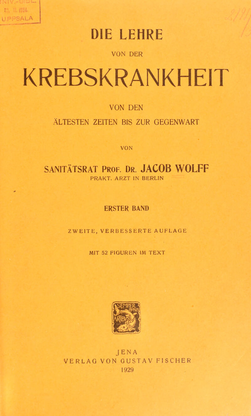 t-, |Q94. UPPSALA DIE LEHRE VON DER KREBSKRANKHEIT VON DEN ÄLTESTEN ZEITEN BIS ZUR GEGENWART VON SANITÄTSRAT Prof. Dr. JACOB WOLFF PRAKT. ARZT IN BERLIN ERSTER BAND ZWEITE, VERBESSERTE AUFLAGE MIT 52 FIGUREN IM TEXT JENA VERLAG VON GUSTAV FISCHER 1929